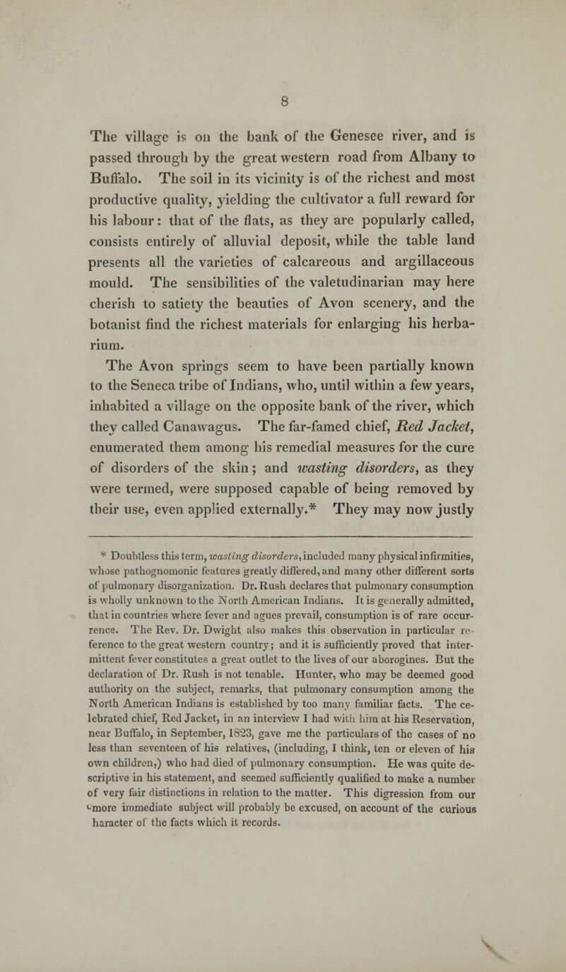 The village is on the bank of the Genesee river, and is passed through by the great western road from Albany to Buffalo. The soil in its vicinity is of the richest and most productive quality, yielding the cultivator a full reward for his labour: that of the flats, as they are popularly called, consists entirely of alluvial deposit, while the table land presents all the varieties of calcareous and argillaceous mould. The sensibilities of the valetudinarian may here cherish to satiety the beauties of Avon scenery, and the botanist find the richest materials for enlarging his herba- rium. The Avon springs seem to have been partially known to the Seneca tribe of Indians, who, until within a few years, inhabited a village on the opposite bank of the river, which they called Canawagus. The far-famed chief, Red Jacket, enumerated them among his remedial measures for the cure of disorders of the skin; and wasting disorders, as they were termed, were supposed capable of being removed by their use, even applied externally.* They may now justly * Doubtless this term, wasting disorders, included many physical infirmities, whose pathognomonic features greatly differed, and many other different sorts of pulmonary disorganization. Dr. Rush declares that pulmonary consumption is wholly unknown to the North American Indians. It is generally admitted, that in countries where fever and agues prevail, consumption is of rare occur- rence. The Rev. Dr. Dwight also makes this observation in particular re ference to the great western country; and it is sufficiently proved that inter- mittent fever constitutes a great outlet to the lives of our aborogines. But the declaration of Dr. Rush is not tenable. Hunter, who may be deemed good authority on the subject, remarks, that pulmonary consumption among the North American Indians is established by too many familiar facts. The ce- lebrated chief, Red Jacket, in an interview I had with him at his Reservation, near Buffalo, in September, 1823, gave me the particulars of the cases of no less than seventeen of his relatives, (including, I think, ten or eleven of his own children,) who had died of pulmonary consumption. He was quite de- scriptive in his statement, and seemed sufficiently qualified to make a number of very fair distinctions in relation to the matter. This digression from our -more immediate subject will probably be excused, on account of the curious haracter of the facts which it records.