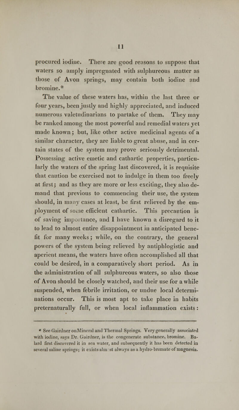 procured iodine. There are good reasons to suppose that waters so amply impregnated with sulphureous matter as those of Avon springs, may contain both iodine and bromine.* The value of these waters has, within the last three or four years, been justly and highly appreciated, and induced numerous valetudinarians to partake of them. They may be ranked among the most powerful and remedial waters yet made known; but, like other active medicinal agents of a similar character, they are liable to great abuse, and in cer- tain states of the system may prove seriously detrimental. Possessing active emetic and cathartic properties, particu- larly the waters of the spring last discovered, it is requisite that caution be exercised not to indulge in them too freely at first; and as they are more or less exciting, they also de- mand that previous to commencing their use, the system should, in many cases at least, be first relieved by the em- ployment of some efficient cathartic. This precaution is of saving importance, and I have known a disregard to it to lead to almost entire disappointment in anticipated bene- fit for many weeks; while, on the contrary, the general powers of the system being relieved by antiphlogistic and aperient means, the waters have often accomplished all that could be desired, in a comparatively short period. As in the administration of all sulphureous waters, so also those of Avon should be closely watched, and their use for a while suspended, when febrile irritation, or undue local determi- nations occur. This is most apt to take place in habits preternaturally full, or when local inflammation exists: * See Gairdner onMincra] and Thermal Springs. Very generally associated with iodine, says Dr. Gairdner, is the enngenerate substance, bromine. Ba- lard first discovered it in sea water, and subsequently it has been detected in several saline springs; it exists aim :st always as a hydro- bromatc of magnesia.