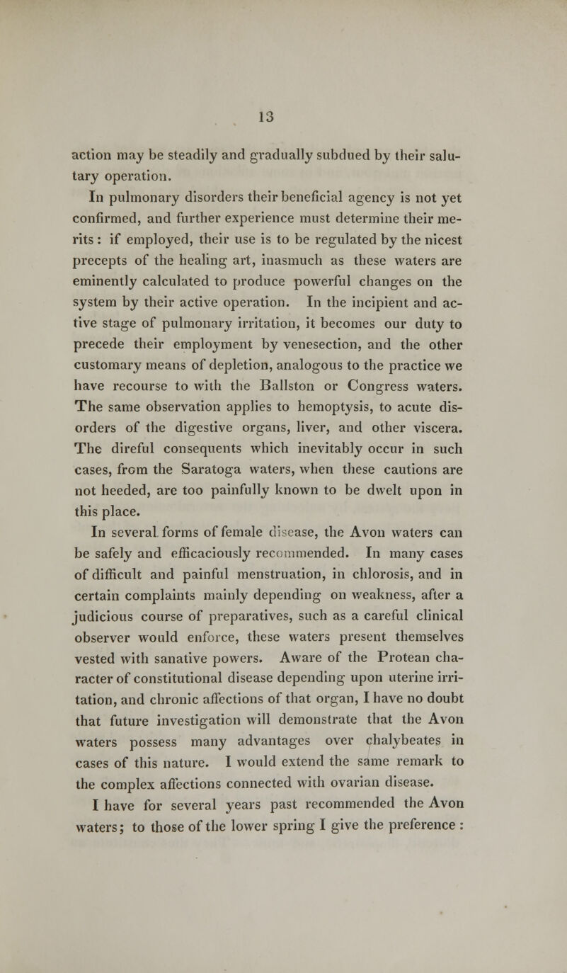 action may be steadily and gradually subdued by their salu- tary operation. In pulmonary disorders their beneficial agency is not yet confirmed, and further experience must determine their me- rits : if employed, their use is to be regulated by the nicest precepts of the healing art, inasmuch as these waters are eminently calculated to produce powerful changes on the system by their active operation. In the incipient and ac- tive stage of pulmonary irritation, it becomes our duty to precede their employment by venesection, and the other customary means of depletion, analogous to the practice we have recourse to with the Ballston or Congress waters. The same observation applies to hemoptysis, to acute dis- orders of the digestive organs, liver, and other viscera. The direful consequents which inevitably occur in such cases, from the Saratoga waters, when these cautions are not heeded, are too painfully known to be dwelt upon in this place. In several forms of female disease, the Avon waters can be safely and efficaciously recommended. In many cases of difficult and painful menstruation, in chlorosis, and in certain complaints mainly depending on weakness, after a judicious course of preparatives, such as a careful clinical observer would enforce, these waters present themselves vested with sanative powers. Aware of the Protean cha- racter of constitutional disease depending upon uterine irri- tation, and chronic affections of that organ, I have no doubt that future investigation will demonstrate that the Avon waters possess many advantages over chalybeates in cases of this nature. I would extend the same remark to the complex affections connected with ovarian disease. I have for several years past recommended the Avon waters; to those of the lower spring I give the preference :