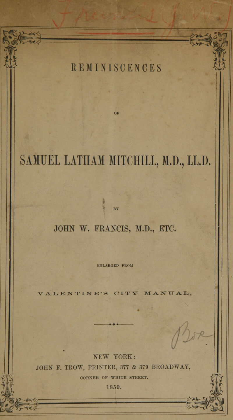 s^? REMINISCENCES SAMUEL LATHAM MITCHILL, M.D., LLD. JOHN W. FRANCIS, M.D., ETC. ENLARGED FROM VALENTINE'S CITY WLJ^NTJ AL, *- NEW YORK: JOHN F. TROW, PRINTER, 377 & 379 BROADWAY, COKXEK OF WHITE STREET. 1859. h c>>i »