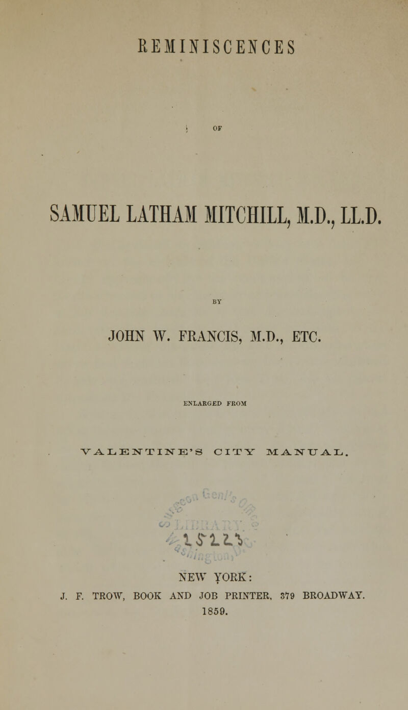 SAMUEL LATHAM MITCHILL, M.D., LL.D. JOHN W. FRANCIS, M.D., ETC. ENLARGED FROM VALENTINE'S CITY MANUAL, IfrlL* NEW YORK: J. F. TROW, BOOK AND JOB PRINTER, 379 BROADWAY. 1859.