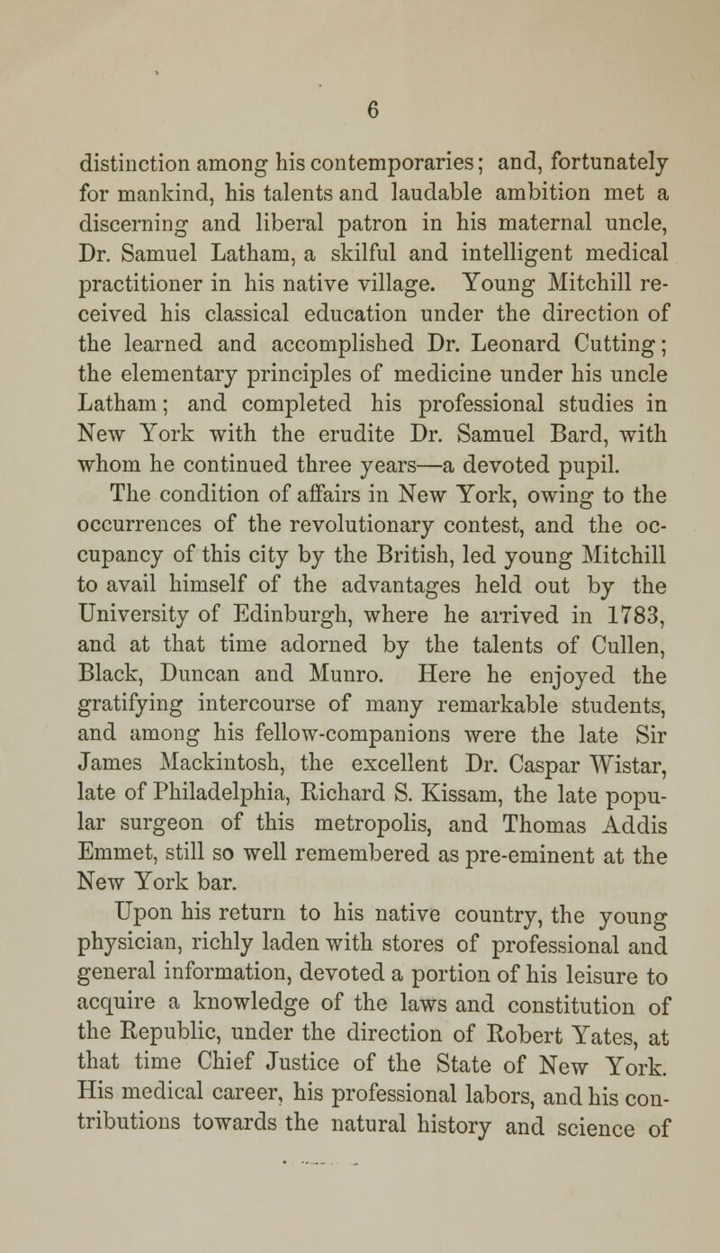 distinction among his contemporaries; and, fortunately for mankind, his talents and laudable ambition met a discerning and liberal patron in his maternal uncle, Dr. Samuel Latham, a skilful and intelligent medical practitioner in his native village. Young Mitchill re- ceived his classical education under the direction of the learned and accomplished Dr. Leonard Cutting; the elementary principles of medicine under his uncle Latham; and completed his professional studies in New York with the erudite Dr. Samuel Bard, with whom he continued three years—a devoted pupil. The condition of affairs in New York, owing to the occurrences of the revolutionary contest, and the oc- cupancy of this city by the British, led young Mitchill to avail himself of the advantages held out by the University of Edinburgh, where he arrived in 1783, and at that time adorned by the talents of Cullen, Black, Duncan and Munro. Here he enjoyed the gratifying intercourse of many remarkable students, and among his fellow-companions were the late Sir James Mackintosh, the excellent Dr. Caspar Wistar, late of Philadelphia, Richard S. Kissam, the late popu- lar surgeon of this metropolis, and Thomas Addis Emmet, still so well remembered as pre-eminent at the New York bar. Upon his return to his native country, the young physician, richly laden with stores of professional and general information, devoted a portion of his leisure to acquire a knowledge of the laws and constitution of the Republic, under the direction of Robert Yates, at that time Chief Justice of the State of New York. His medical career, his professional labors, and his con- tributions towards the natural history and science of