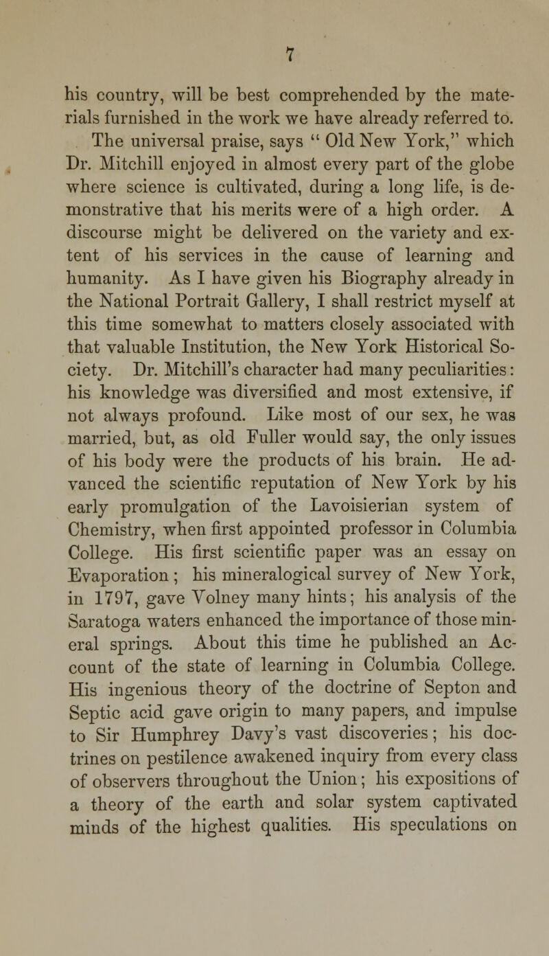 his country, will be best comprehended by the mate- rials furnished in the work we have already referred to. The universal praise, says Old New York, which Dr. Mitchill enjoyed in almost every part of the globe where science is cultivated, during a long life, is de- monstrative that his merits were of a high order. A discourse might be delivered on the variety and ex- tent of his services in the cause of learning and humanity. As I have given his Biography already in the National Portrait Gallery, I shall restrict myself at this time somewhat to matters closely associated with that valuable Institution, the New York Historical So- ciety. Dr. Mitchill's character had many peculiarities: his knowledge was diversified and most extensive, if not always profound. Like most of our sex, he was married, but, as old Fuller would say, the only issues of his body were the products of his brain. He ad- vanced the scientific reputation of New York by his early promulgation of the Lavoisierian system of Chemistry, when first appointed professor in Columbia College. His first scientific paper was an essay on Evaporation ; his mineralogical survey of New York, in 1797, gave Volney many hints; his analysis of the Saratoga waters enhanced the importance of those min- eral springs. About this time he published an Ac- count of the state of learning in Columbia College. His ingenious theory of the doctrine of Septon and Septic acid gave origin to many papers, and impulse to Sir Humphrey Davy's vast discoveries; his doc- trines on pestilence awakened inquiry from every class of observers throughout the Union; his expositions of a theory of the earth and solar system captivated minds of the highest qualities. His speculations on