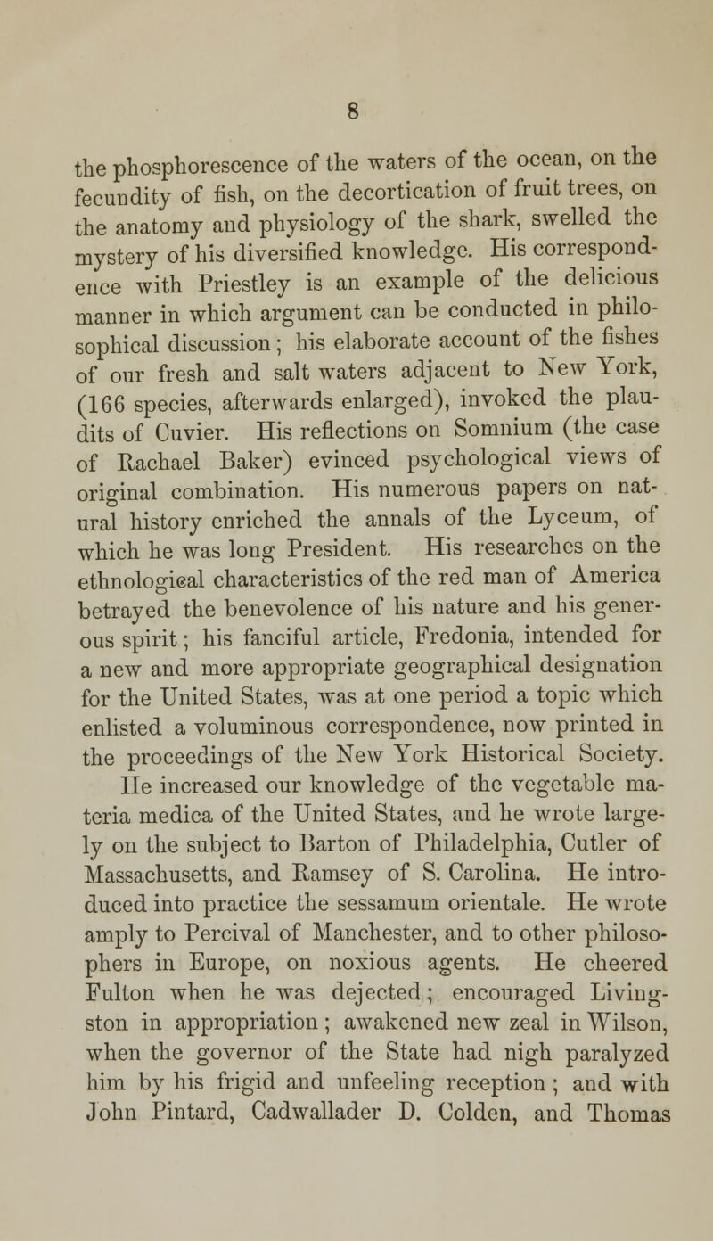 the phosphorescence of the waters of the ocean, on the fecundity of fish, on the decortication of fruit trees, on the anatomy and physiology of the shark, swelled the mystery of his diversified knowledge. His correspond- ence with Priestley is an example of the delicious manner in which argument can be conducted in philo- sophical discussion; his elaborate account of the fishes of our fresh and salt waters adjacent to New York, (166 species, afterwards enlarged), invoked the plau- dits of Cuvier. His reflections on Somnium (the case of Rachael Baker) evinced psychological views of original combination. His numerous papers on nat- ural history enriched the annals of the Lyceum, of which he was long President. His researches on the ethnological characteristics of the red man of America betrayed the benevolence of his nature and his gener- ous spirit; his fanciful article, Fredonia, intended for a new and more appropriate geographical designation for the United States, was at one period a topic which enlisted a voluminous correspondence, now printed in the proceedings of the New York Historical Society. He increased our knowledge of the vegetable ma- teria medica of the United States, and he wrote large- ly on the subject to Barton of Philadelphia, Cutler of Massachusetts, and Ramsey of S. Carolina. He intro- duced into practice the sessamum orientale. He wrote amply to Percival of Manchester, and to other philoso- phers in Europe, on noxious agents. He cheered Fulton when he was dejected; encouraged Living- ston in appropriation ; awakened new zeal in Wilson, when the governor of the State had nigh paralyzed him by his frigid and unfeeling reception; and with John Pintard, Cadwallader D. Colden, and Thomas