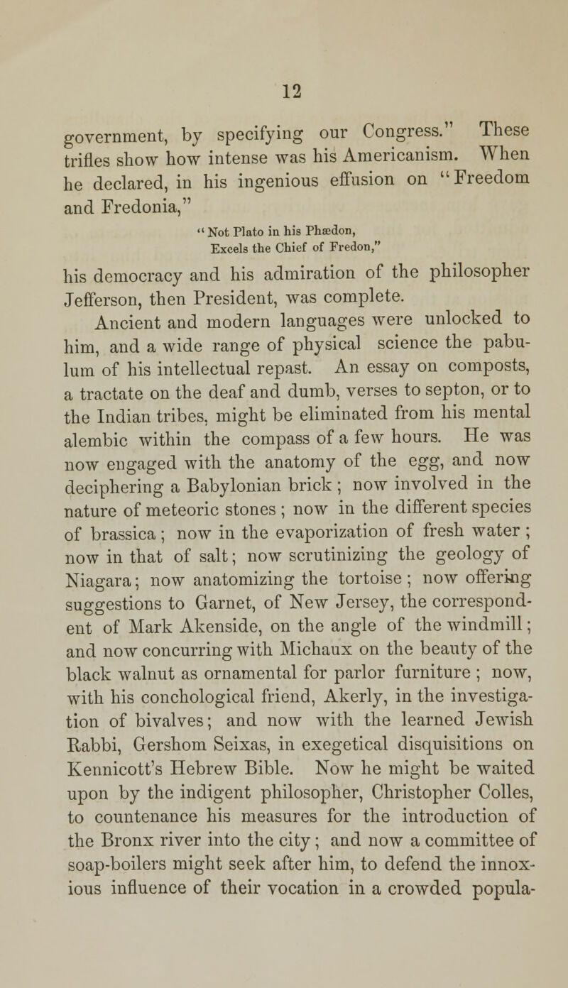 government, by specifying our Congress. These trifles show how intense was his Americanism. When he declared, in his ingenious effusion on Freedom and Fredonia,  Not Plato in his Phaedon, Excels the Chief of Fredon, his democracy and his admiration of the philosopher Jefferson, then President, was complete. Ancient and modern languages were unlocked to him, and a wide range of physical science the pabu- lum of his intellectual repast. An essay on composts, a tractate on the deaf and dumb, verses to septon, or to the Indian tribes, might be eliminated from his mental alembic within the compass of a few hours. He was now engaged with the anatomy of the egg, and now deciphering a Babylonian brick ; now involved in the nature of meteoric stones ; now in the different species of brassica; now in the evaporization of fresh water ; now in that of salt; now scrutinizing the geology of Niagara; now anatomizing the tortoise ; now offering suggestions to Garnet, of New Jersey, the correspond- ent of Mark Akenside, on the angle of the windmill; and now concurring with Michaux on the beauty of the black walnut as ornamental for parlor furniture ; now, with his conchological friend, Akerly, in the investiga- tion of bivalves; and now with the learned Jewish Rabbi, Gershom Seixas, in exegetical disquisitions on Kennicott's Hebrew Bible. Now he might be waited upon by the indigent philosopher, Christopher Colles, to countenance his measures for the introduction of the Bronx river into the city; and now a committee of soap-boilers might seek after him, to defend the innox- ious influence of their vocation in a crowded popula-