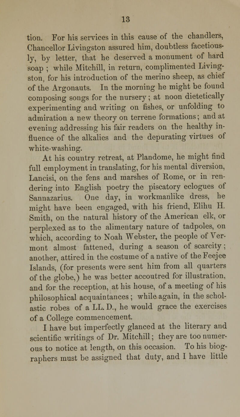 tion. For his services in this cause of the chandlers, Chancellor Livingston assured him, doubtless facetious- ly, by letter, that he deserved a monument of hard soap ; while Mitchill, in return, complimented Living- ston, for his introduction of the merino sheep, as chief of the Argonauts. In the morning he might be found composing songs for the nursery; at noon dietetically experimenting and writing on fishes, or unfolding to admiration a new theory on terrene formations; and at evening addressing his fair readers on the healthy in- fluence of the alkalies and the depurating virtues of white-washing. At his country retreat, at Plandome, he might find full employment in translating, for his mental diversion, Lancisi, on the fens and marshes of Rome, or in ren- dering into English poetry the piscatory eclogues of Sannazarius. One day, in workmanlike dress, he might have been engaged, with his friend, Elihu H. Smith, on the natural history of the American elk, or perplexed as to the alimentary nature of tadpoles, on which, according to Noah Webster, the people of Ver- mont almost fattened, during a season of scarcity; another, attired in the costume of a native of theFeejee Islands, (for presents were sent him from all quarters of the globe,) he was better accoutred for illustration, and for the reception, at his house, of a meeting of his philosophical acquaintances ; while again, in the schol- astic robes of a LL. D., he would grace the exercises of a College commencement. I have but imperfectly glanced at the literary and scientific writings of Dr. Mitchill; they are too numer- ous to notice at length, on this occasion. To his biog- raphers must be assigned that duty, and I have little