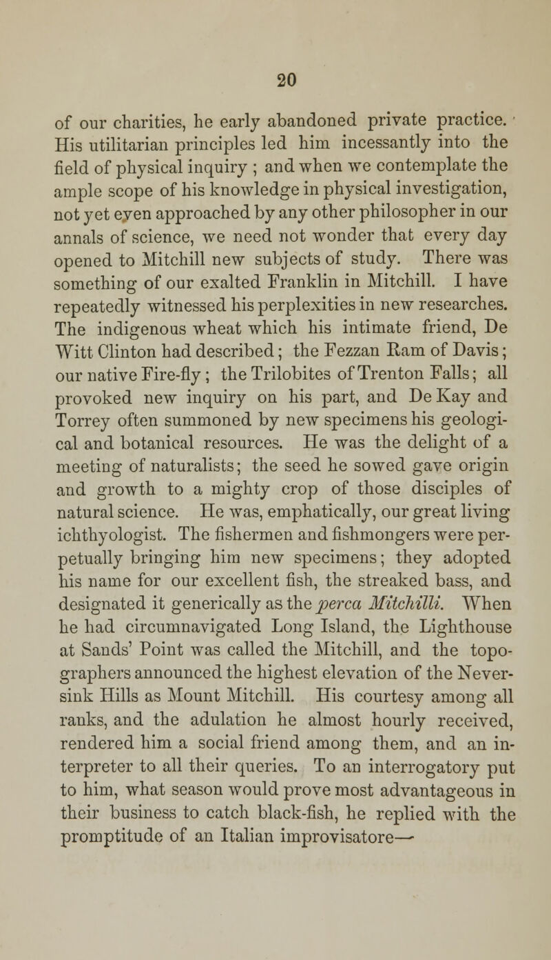 of our charities, he early abandoned private practice. His utilitarian principles led him incessantly into the field of physical inquiry ; and when we contemplate the ample scope of his knowledge in physical investigation, not yet eyen approached by any other philosopher in our annals of science, we need not wonder that every day opened to Mitchill new subjects of study. There was something of our exalted Franklin in Mitchill. I have repeatedly witnessed his perplexities in new researches. The indigenous wheat which his intimate friend, De Witt Clinton had described; the Fezzan Ram of Davis; our native Fire-fly; the Trilobites of Trenton Falls; all provoked new inquiry on his part, and De Kay and Torrey often summoned by new specimens his geologi- cal and botanical resources. He was the delight of a meeting of naturalists; the seed he sowed gave origin and growth to a mighty crop of those disciples of natural science. He was, emphatically, our great living ichthyologist. The fishermen and fishmongers were per- petually bringing him new specimens; they adopted his name for our excellent fish, the streaked bass, and designated it generically as the perca Mitchilli. When he had circumnavigated Long Island, the Lighthouse at Sands' Point was called the Mitchill, and the topo- graphers announced the highest elevation of the Never- sink Hills as Mount Mitchill. His courtesy among all ranks, and the adulation he almost hourly received, rendered him a social friend among them, and an in- terpreter to all their queries. To an interrogatory put to him, what season would prove most advantageous in their business to catch black-fish, he replied with the promptitude of an Italian improvisatore—-