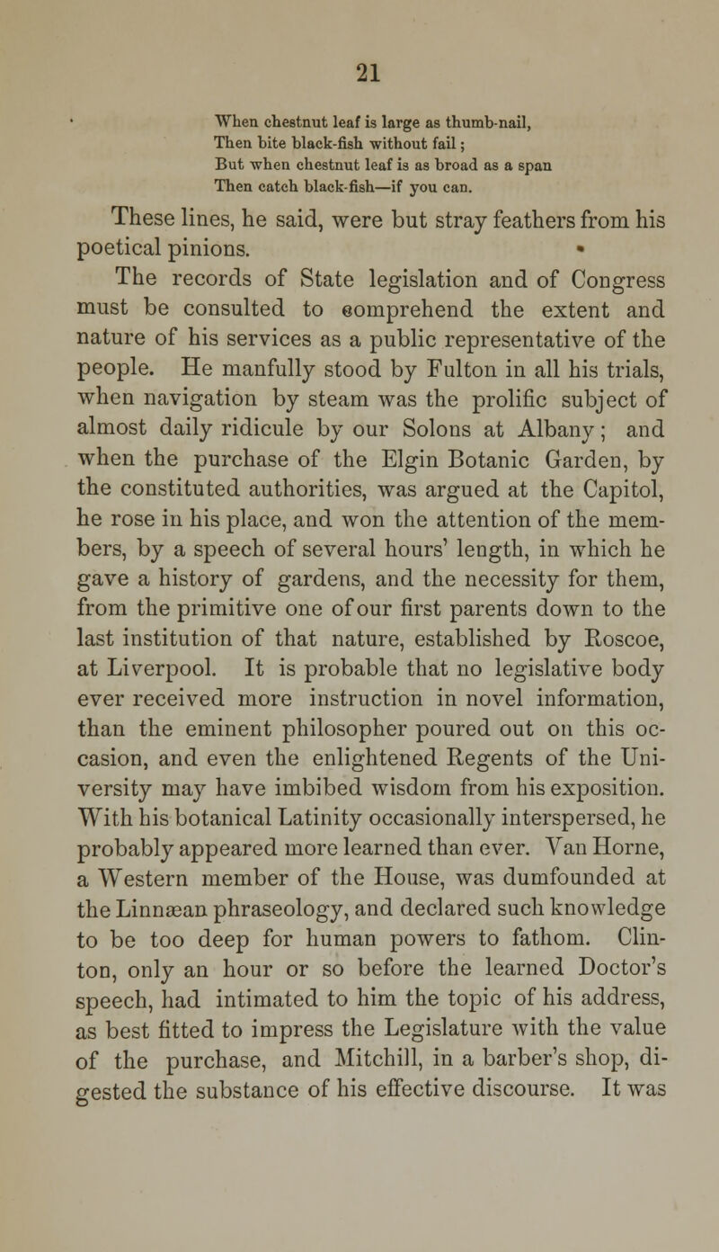 When chestnut leaf is large as thumb-nail, Then bite black-fish without fail; But when chestnut leaf is as broad as a span Then catch black-fish—if you can. These lines, he said, were but stray feathers from his poetical pinions. • The records of State legislation and of Congress must be consulted to eomprehend the extent and nature of his services as a public representative of the people. He manfully stood by Fulton in all his trials, when navigation by steam was the prolific subject of almost daily ridicule by our Solons at Albany; and when the purchase of the Elgin Botanic Garden, by the constituted authorities, was argued at the Capitol, he rose in his place, and won the attention of the mem- bers, by a speech of several hours' length, in which he gave a history of gardens, and the necessity for them, from the primitive one of our first parents down to the last institution of that nature, established by Roscoe, at Liverpool. It is probable that no legislative body ever received more instruction in novel information, than the eminent philosopher poured out on this oc- casion, and even the enlightened Regents of the Uni- versity may have imbibed wisdom from his exposition. With his botanical Latinity occasionally interspersed, he probably appeared more learned than ever. Van Home, a Western member of the House, was dumfounded at the Linnsean phraseology, and declared such knowledge to be too deep for human powers to fathom. Clin- ton, only an hour or so before the learned Doctor's speech, had intimated to him the topic of his address, as best fitted to impress the Legislature with the value of the purchase, and Mitchill, in a barber's shop, di- gested the substance of his effective discourse. It was