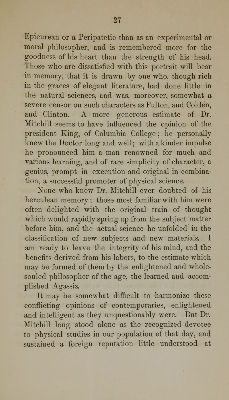 Epicurean or a Peripatetic than as an experimental or moral philosopher, and is remembered more for the goodness of his heart than the strength of his head. Those who are dissatisfied with this portrait will bear in memory, that it is drawn by one who, though rich in the graces Of elegant literature, had done little in the natural sciences, and was, moreover, somewhat a severe censor on such characters as Fulton, and Colden, and Clinton. A more generous estimate of Dr. Mitchill seems to have influenced the opinion of the president King, of Columbia College; he personally knew the Doctor long and well; with a kinder impulse he pronounced him a man renowned for much and various learning, and of rare simplicity of character, a genius, prompt in execution and original in combina- tion, a successful promoter of physical science. None who knew Dr. Mitchill ever doubted of his herculean memory ; those most familiar with him were often delighted with the original train of thought which would rapidly spring up from the subject matter before him, and the actual science he unfolded in the classification of new subjects and new materials. I am ready to leave the integrity of his mind, and the benefits derived from his labors, to the estimate which may be formed of them by the enlightened and whole- souled philosopher of the age, the learned and accom- plished Agassiz. It may be somewhat difficult to harmonize these conflicting opinions of contemporaries, enlightened and intelligent as they unquestionably were. But Dr. Mitchill long stood alone as the recognized devotee to physical studies in our population of that day, and sustained a foreign reputation little understood at
