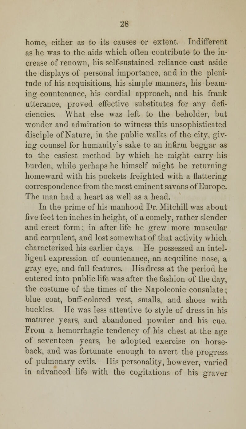 home, either as to its causes or extent. Indifferent as he was to the aids which often contribute to the in- crease of renown, his self-sustained reliance cast aside the displays of personal importance, and in the pleni- tude of his acquisitions, his simple manners, his beam- ing countenance, his cordial approach, and his frank utterance, proved effective substitutes for any defi- ciencies. What else was left to the beholder, but wonder and admiration to witness this unsophisticated disciple of Nature, in the public walks of the city, giv- ing counsel for humanity's sake to an infirm beggar as to the easiest method by which he might carry his burden, while perhaps he himself might be returning homeward with his pockets freighted with a flattering correspondence from the most eminent savans of Europe. The man had a heart as well as a head. In the prime of his manhood Dr. Mitchill was about five feet ten inches in height, of a comely, rather slender and erect form; in after life he grew more muscular and corpulent, and lost somewhat of that activity which characterized his earlier days. He possessed an intel- ligent expression of countenance, an acquiline nose, a gray eye, and full features. His dress at the period he entered into public life was after the fashion of the day, the costume of the times of the Napoleonic consulate; blue coat, buff-colored vest, smalls, and shoes with buckles. He was less attentive to style of dress in his maturer years, and abandoned powder and his cue. From a hemorrhagic tendency of his chest at the age of seventeen years, he adopted exercise on horse- back, and was fortunate enough to avert the progress of pulmonary evils. His personality, however, varied in advanced life with the cogitations of his graver