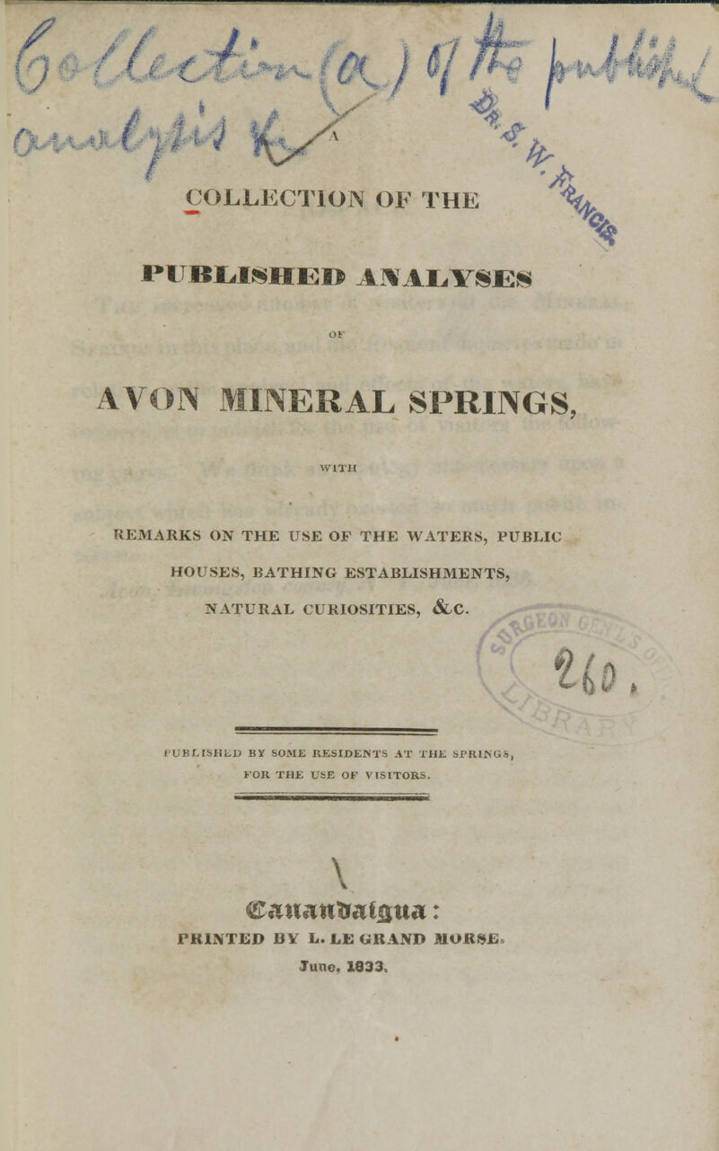 ' COLLECTION OF THE *A X $ HITBL.ISHEO ANALYSES AVON MINERAL SPRINGS, REMARKS ON THE USE OF THE WATERS, PUBLIC HOUSES, BATHING ESTABLISHMENTS, NATURAL CURIOSITIES, &,C Li) I-UKLISHLD BY SOME RESIDENTS AT THE SPRINGS, KOR THE USE OF VISITORS. \ PRINTED BY L. LE GRAND MORSJE* June, 1833.