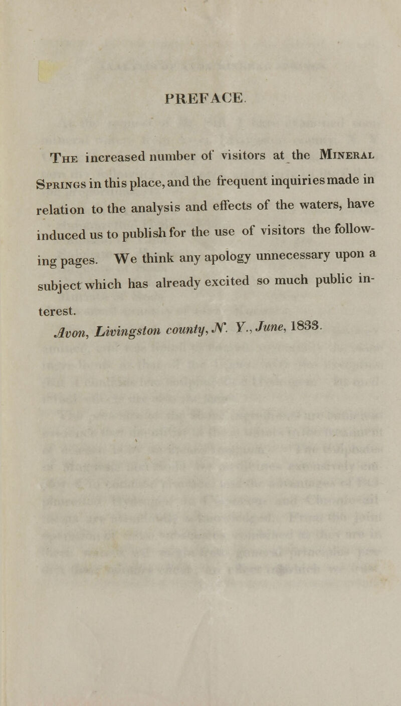 PREFACE The increased number of visitors at the Mineral Springs in this place, and the frequent inquiries made in relation to the analysis and effects of the waters, have induced us to publish for the use of visitors the follow- ing pages. We think any apology unnecessary upon a subject which has already excited so much public in- terest. Avon, Livingston county, JV. Y.June, 183S.