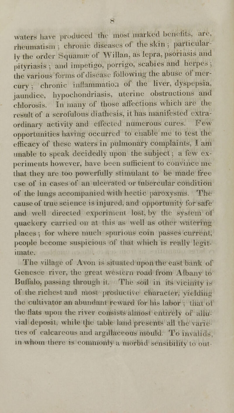waters have produced the most marked benefits, are. rheumatism; chronic diseases of the skin ; particular- ly the order Wquama? of Willan, as lepra, psoriasis and pityriasis ; and impetigo, porrigo, scabies and herpes ; the various forms of disease following the abuse of mer- cury ; chronic inflammation of the liver, dyspepsia, jaundice, hypochondriasis, uterine obstructions and chlorosis. In many of those affections which are the result of a scrofulous diathesis, it has manifested extra- ordinary activity and effected numerous cures. Few opportunities having occurred to enable me to test the efficacy of these waters in pulmonary complaints, I am unable to speak decidedly upon the subject; a few ex- periments however, have been sufficient to convince me that they are too powerfully stimulant to be made free use of in cases of an ulcerated or tubercular condition of the lungs accompanied with hectic paroxysms. The cause of true science is injured, and opportunity for safe and well directed experiment lost, by the system of quackery carried on at this as well as other watering places •, for where much spurious coin passes current, people become suspicious of that which is really legit- imate. The village of Avon is situated upon the east bank of Genesee river, the great western road from Albany to Buffalo, passing through it. The soil in its vicinity is of the richest and most productive character, yielding the cultivator an abundant reward for his labor ; that 6\ the flats upon the river consists almost entirely of aliu vial deposit, while the table land presents all the van< ties of calcareous and argillaceous mould To invalids, in whom there is commonly a morbid sensibility io out