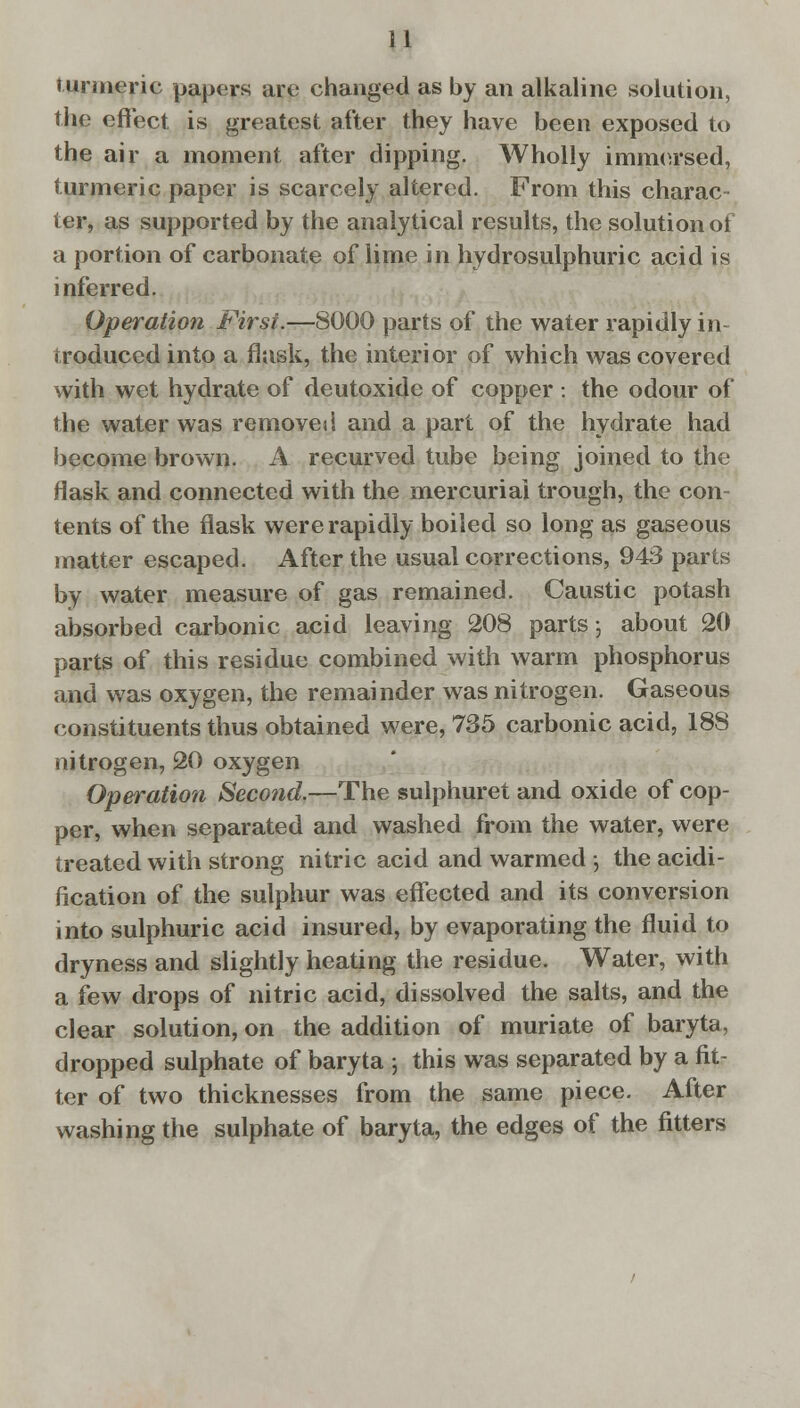 turmeric papers are changed as by an alkaline solution, the effect is greatest after they have been exposed to the air a moment after dipping. Wholly immersed, turmeric paper is scarcely altered. From this charac- ter, as supported by the analytical results, the solution of a portion of carbonate of lime in hydrosulphuric acid is inferred. Operation First.—8000 parts of the water rapidly in- troduced into a flask, the interior of which was covered with wet hydrate of deutoxide of copper : the odour of the water was removed and a part of the hydrate had become brown. A. recurved tube being joined to the Hask and connected with the mercurial trough, the con- tents of the flask were rapidly boiled so long as gaseous matter escaped. After the usual corrections, 943 parts by water measure of gas remained. Caustic potash absorbed carbonic acid leaving 208 parts; about 20 parts of this residue combined with warm phosphorus and was oxygen, the remainder was nitrogen. Gaseous constituents thus obtained were, 735 carbonic acid, 18S nitrogen, 20 oxygen Operation Second.—The sulphuret and oxide of cop- per, when separated and washed from the water, were treated with strong nitric acid and warmed ; the acidi- fication of the sulphur was effected and its conversion into sulphuric acid insured, by evaporating the fluid to dryness and slightly heating the residue. Water, with a few drops of nitric acid, dissolved the salts, and the clear solution, on the addition of muriate of baryta, dropped sulphate of baryta ; this was separated by a fit- ter of two thicknesses from the same piece. After washing the sulphate of baryta, the edges of the fitters