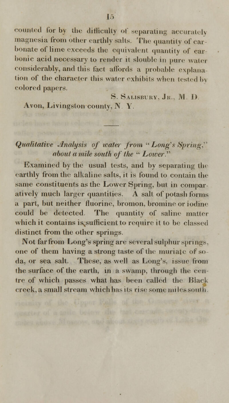 counted for by the difficulty of separating accurately magnesia from other earthly salts. The quantity of car- bonate of lime exceeds the equivalent quantity of car bonic acid necessary to render it slouble in pure water considerably, and this fact affords a probable explana- tion of the character this water exhibits when tested b\ colored papers. S. Salisbury. Jr.. M. 1) Avon, Livingston county, NY. Qualitative Analysis of water from  Long's Springy about a mile south of the  Loiaer. Examined by the usual tests, and by separating tin earthly from the alkaline salts, it is found to contain the same constituents as the Lower Spring, but in compar atively much larger quantities. A salt of potash forms a part, but neither fluorine, bromon, bromine or iodine could be detected. The quantity of saline matter which it contains insufficient to require it to be classed distinct from the other springs. Not far from Long's spring are several sulphur springs, one of them having a strong taste of the muriate of so da, or sea salt. These, as well as Long's, issue from the surface of the earth, in a swamp, through the cen- tre of which passes what has been called the Black creek, a small stream which has i ts ri se some mi les south