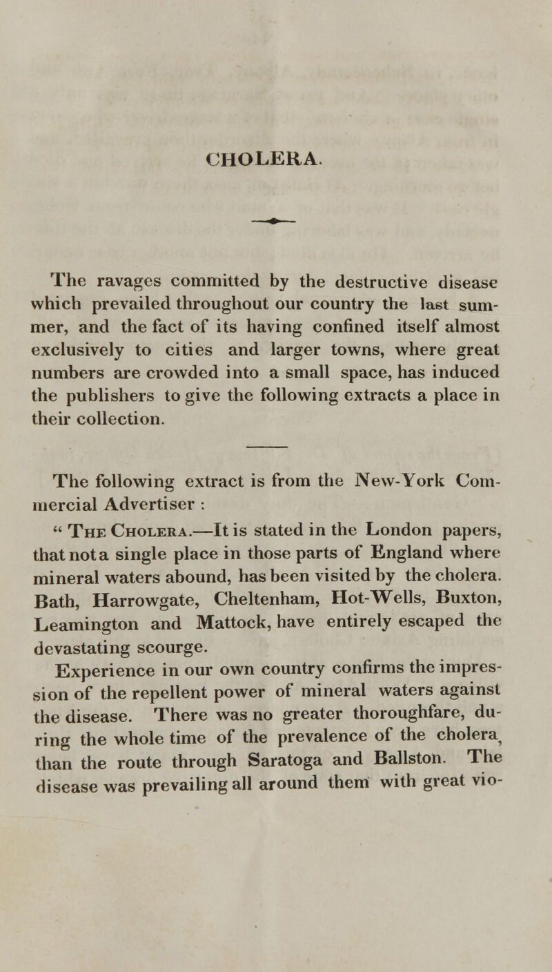 CHOLERA. The ravages committed by the destructive disease which prevailed throughout our country the last sum- mer, and the fact of its having confined itself almost exclusively to cities and larger towns, where great numbers are crowded into a small space, has induced the publishers to give the following extracts a place in their collection. The following extract is from the New-York Com- mercial Advertiser :  The Cholera.—It is stated in the London papers, that not a single place in those parts of England where mineral waters abound, has been visited by the cholera. Bath, Harrowgate, Cheltenham, Hot-Wells, Buxton, Leamington and Mattock, have entirely escaped the devastating scourge. Experience in our own country confirms the impres- sion of the repellent power of mineral waters against the disease. There was no greater thoroughfare, du- ring the whole time of the prevalence of the cholera than the route through Saratoga and Ballston. The disease was prevailing all around them with great vio-