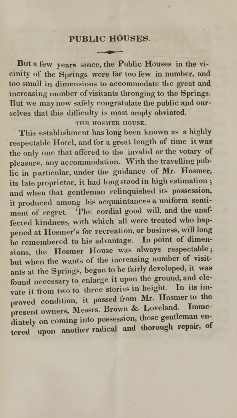 PUBLIC HOUSES But a few years since, the Public Houses in the vi- cinity of the Springs were far too few in number, and too small in dimensions to accommodate the great and increasing number of visitants thronging to the Springs. But we may now safely congratulate the public and our- selves that this difficulty is most amply obviated. THE HOSMER HOUSE. This establishment has long been known as a highly respectable Hotel, and for a great length of time it was the only one that offered to the invalid or the votary of pleasure, any accommodation. With the travelling pub- lic in particular, under the guidance of Mr. Hosmer, its late proprietor, it had long stood in high estimation ; and when that gentleman relinquished its possession, it produced among his acquaintances a uniform senti- ment of regret. The cordial good will, and the unaf- fected kindness, with which all were treated who hap- pened at Hosmer's for recreation, or business, will long be remembered to his advantage. In point of dimen- sions, the Hosmer House was always respectable; but when the wants of the increasing number of visit- ants at the Springs, began to be fairly developed, it was found necessary to enlarge it upon the ground, and ele- vate it from two to three stories in height. In its im- proved condition, it passed from Mr. Hosmer to the present owners, Messrs. Brown & Loveland Imme- diately on coming into possession, those gentleman en- tered upon another radical and thorough repair, of