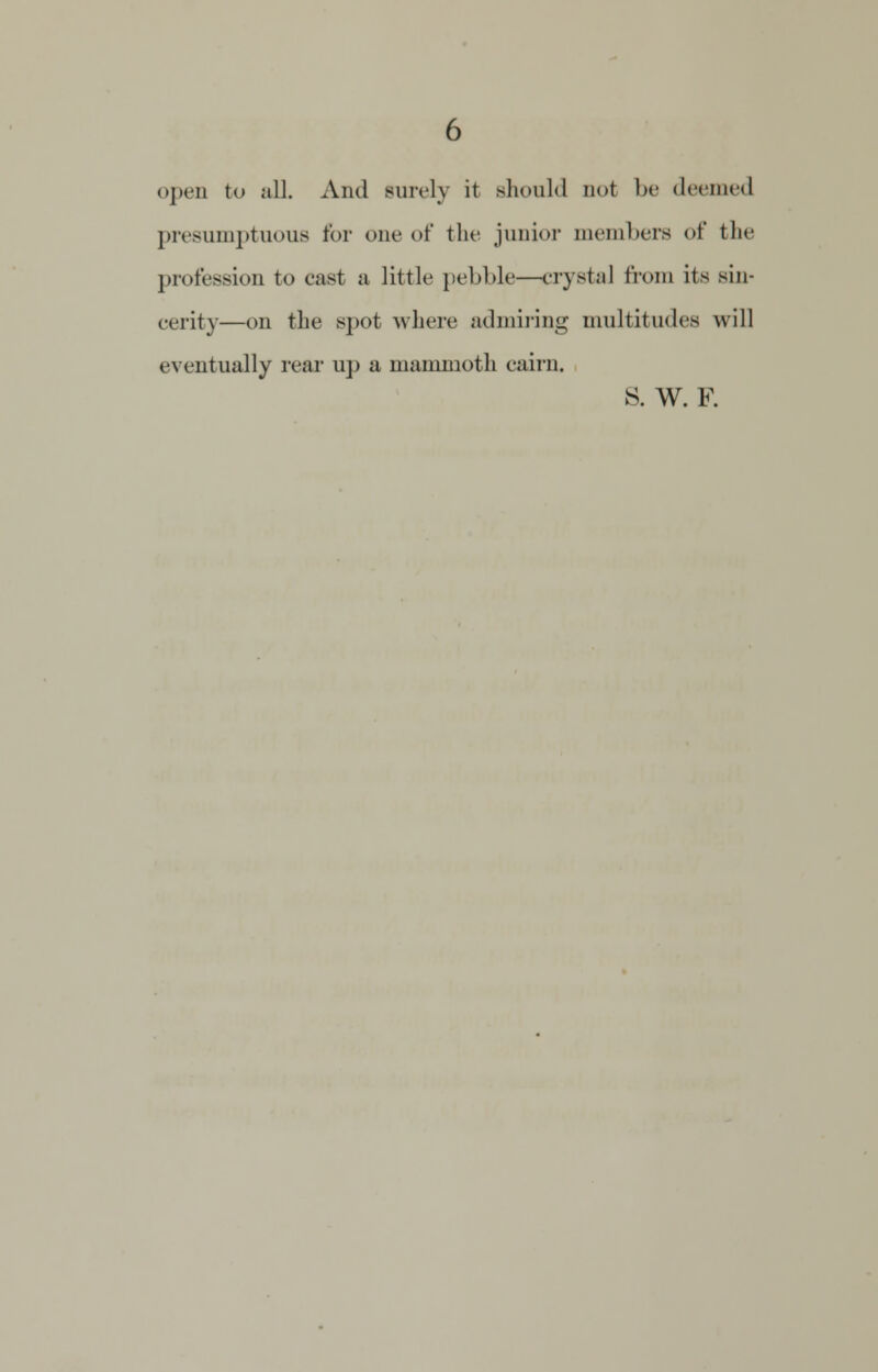 open to all. And sun-ly it should not In- deemed presumptuous for one of the junior members of the profession to cast a little pebble—crystal from its sin- cerity—on the spot where admiring multitudes will eventually rear up a mammoth cairn. S. W. F.