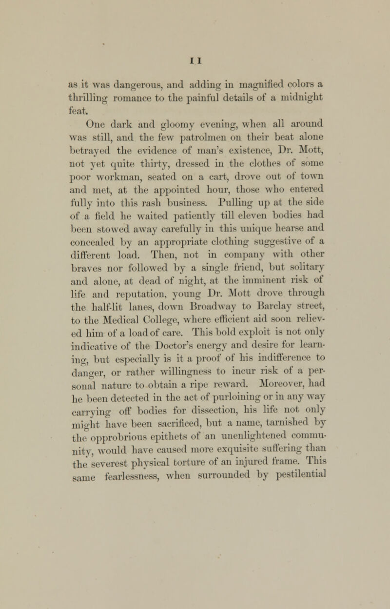 as it was dangerous, and adding in magnified colors a thrilling romance to the painful details of a midnight feat. ( me dark and gloomy evening, when all around was still, and the few patrolmen on their beat alone betrayed the evidence of man's existence. Dr. Mott, not yet quite thirty, dressed in the clothes of some poor workman, seated on a cart, drove ont of town and met, at the appointed hour, those who entered fully into this rash business. Pulling np at the side of a field he waited patiently till eleven bodies had been stowed away carefully in this unique hearse and concealed by an appropriate clothing Buggestive of a different load. Then, not in company with other braves nor followed by a single friend, bu1 solitary and alone, at dead of night, at the imminenl risk of life and reputation, young Dr. Mot! drove through the half-lit lanes, down Broadway to Barclay Btreet, to the Medical College, where efficient aid soon reliev- ed him of a load of care. This bold exploit is not only indicative of the Doctor's energy and desire for Learn- ing, but especially is it a proof of his indifference to danger, or rather willingness to incur risk of a per- sonal nature to obtain a ripe reward. Moreover, had he been detected in the act of purloining or in any way carrying off bodies for dissection, his life not only mighl have been sacrificed, but a name, tarnished by the opprobrious epithets of an unenlightened commu- nity would have caused more exquisite Buffering than the severest physical torture of an injured frame. This same fearlessness, when surrounded by pestilential