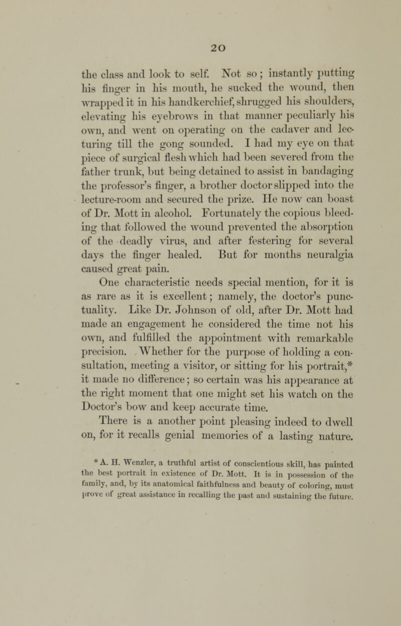 the class and look to 8el£ Not bo; instantly putting his finger in his month, he sucked the wound, then wrapped it in his handkerchief, shrugged his shoulders, elevating his eyebrows in that manner peculiarly his own, and went on operating on the cadaver and lec- turing till the gong sounded. I had my eye on that piece of surgical flesh which had been severed from the father trunk, but being detained to assist in bandaging the professor's linger, a brother doctor slipped into the Lecture-room and secured the prize. He now can boast of Dr. Mott in alcohol. Fortunately the copious bleed- ing that followed the wound prevented the absorption of the deadly virus, and after festering for several days the finger healed. But for months neuralgia caused great pain. One characteristic needs special mention, for it is as rare as it is excellent; namely, the doctor's punc- tuality. Like Dr. Johnson of old, after Dr. Mott had made an engagement he considered the time not his own, and fulfilled the appointment with remarkable precision. Whether for the purpose of holding a con- sultation, meeting a visitor, or sitting for his portrait,* it made no difference; so certain was his appearance at the right moment that one might set his watch on the Doctor's bow and keep accurate time. There is a another point pleasing indeed to dwell on, for it recalls genial memories of a lasting nature. * A. H. Wcnzler, a truthful artist of conscientious skill, has painted the best portrait in existence of Dr. Mott, It is in possession of the family, and, by its anatomical faithfulness and beauty of coloring, must prove of great assistance iu recalling the past and sustaining the fill inc.