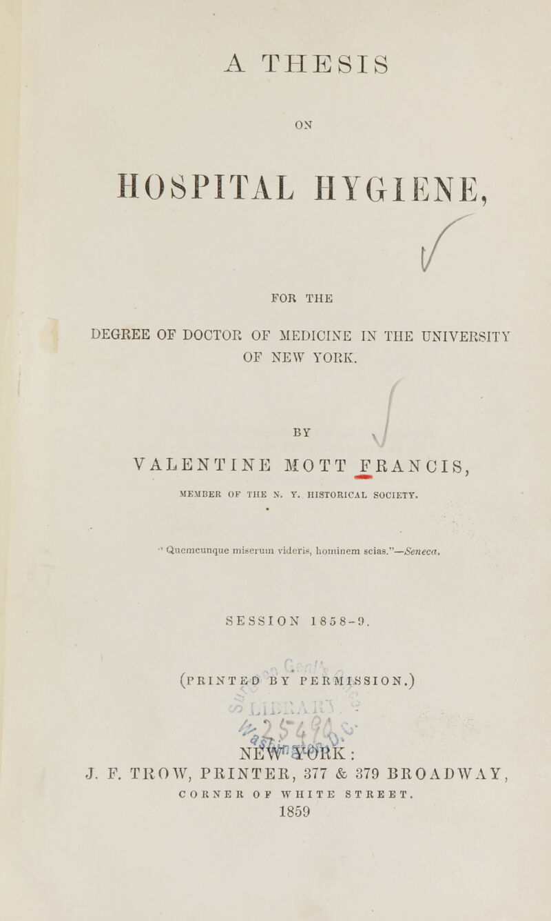 A THESIS ON HOSPITAL HYGIENE, FOR THE DEGREE OF DOCTOR OF MEDICINE IN THE UNIVERSITY OF NEW YORK. BY VALENTINE MO TT JT RAN CIS, MEMBER OF THE N. Y. HISTORICAL SOCIETY, ■' Quemcunque miseruin videfis, hominem scias.—Seneca. SESSION 1858-9. (printed by permission.) Nlf#^RK : J. F. TROW, PRINTER, 377 & 379 BROADWAY, CORNER OF WHITE STREET. 1859