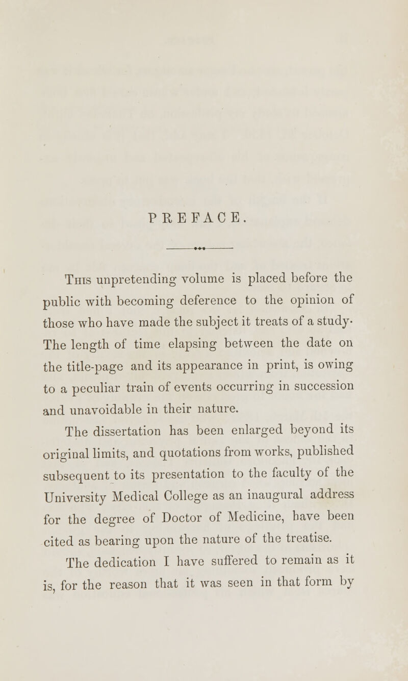 PREFACE. This unpretending volume is placed before the public with becoming deference to the opinion of those who have made the subject it treats of a study- The length of time elapsing between the date on the title-page and its appearance in print, is owing to a peculiar train of events occurring in succession and unavoidable in their nature. The dissertation has been enlarged beyond its original limits, and quotations from works, published subsequent to its presentation to the faculty of the University Medical College as an inaugural address for the degree of Doctor of Medicine, have been cited as bearing upon the nature of the treatise. The dedication I have suffered to remain as it is for the reason that it was seen in that form by