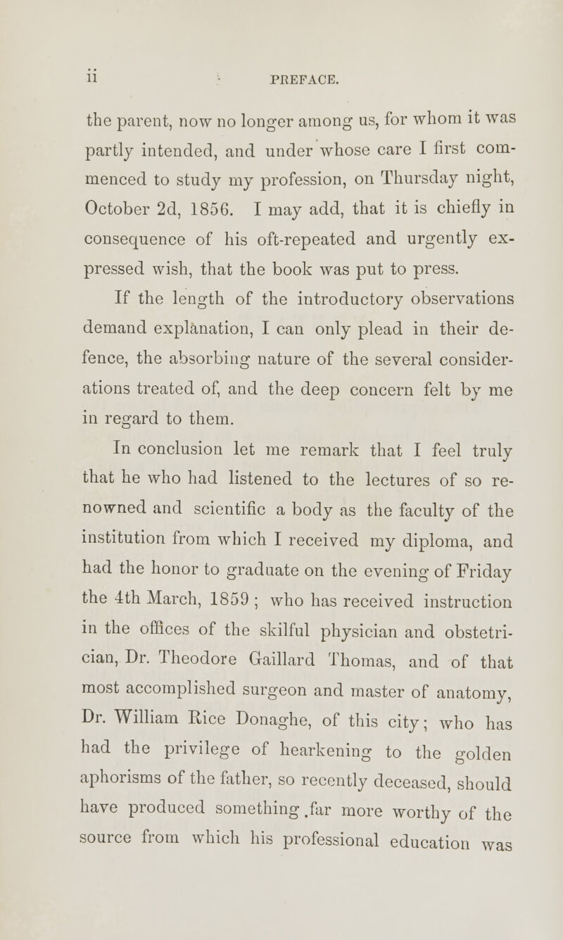 the parent, now no longer among us, for whom it was partly intended, and under whose care I first com- menced to study my profession, on Thursday night, October 2d, 1856. I may add, that it is chiefly in consequence of his oft-repeated and urgently ex- pressed wish, that the book was put to press. If the length of the introductory observations demand explanation, I can only plead in their de- fence, the absorbing nature of the several consider- ations treated of, and the deep concern felt by me in regard to them. In conclusion let me remark that I feel truly that he who had listened to the lectures of so re- nowned and scientific a body as the faculty of the institution from which I received my diploma, and had the honor to graduate on the evening of Friday the 4th March, 1859 ; who has received instruction in the offices of the skilful physician and obstetri- cian, Dr. Theodore Gaillard Thomas, and of that most accomplished surgeon and master of anatomy, Dr. William Rice Donaghe, of this city; who has had the privilege of hearkening to the golden aphorisms of the father, so recently deceased, should have produced something .far more worthy of the source from which his professional education was