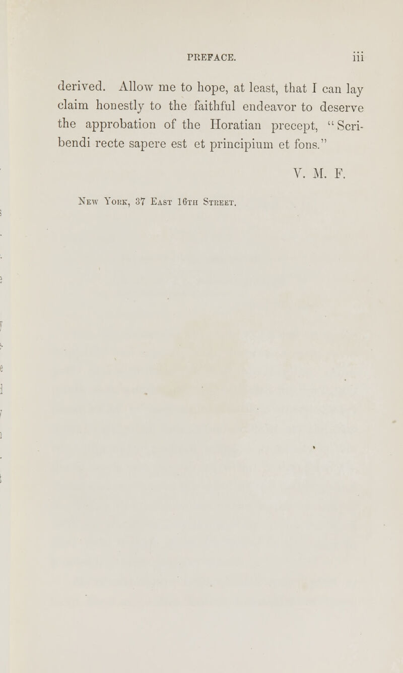 derived. Allow me to hope, at least, that I can lay claim honestly to the faithful endeavor to deserve the approbation of the Horatian precept,  Scri- bendi recte sapere est et principium et fons. V. M. F. New Yohk, 37 East 16th Stkeet.