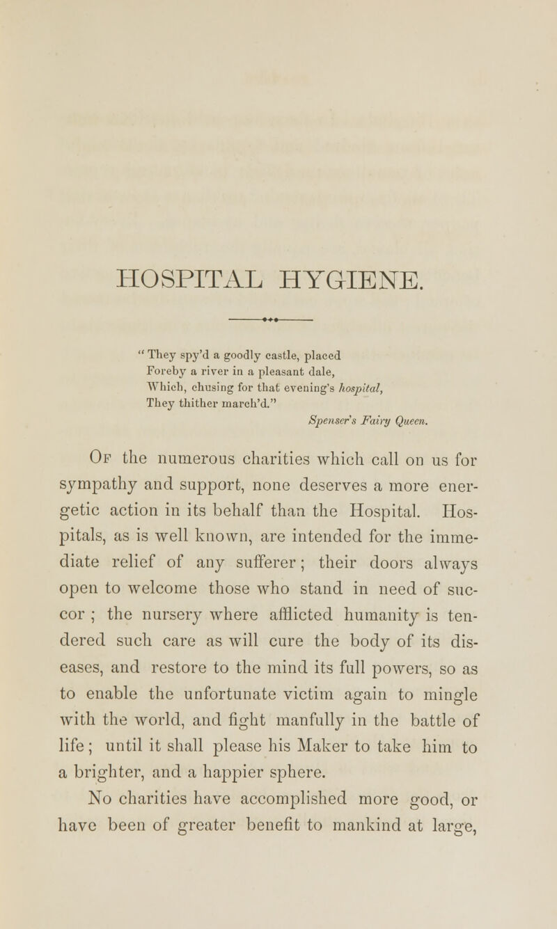 HOSPITAL HYGIENE.  They spy'd a goodly castle, placed Foreby a river in a pleasant dale, Which, chusing for that evening's hospital, They thither march'd. Spenser's Fairy Queen. Of the numerous charities which call on us for sympathy and support, none deserves a more ener- getic action in its behalf than the Hospital. Hos- pitals, as is well known, are intended for the imme- diate relief of any sufferer; their doors always open to welcome those who stand in need of suc- cor ; the nursery where afflicted humanity is ten- dered such care as will cure the body of its dis- eases, and restore to the mind its full powers, so as to enable the unfortunate victim again to mingle with the world, and fight manfully in the battle of life; until it shall please his Maker to take him to a brighter, and a happier sphere. No charities have accomplished more good, or have been of greater benefit to mankind at large,