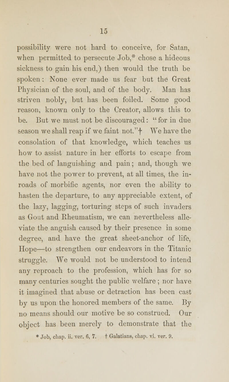 possibility were not hard to conceive, for Satan, when permitted to persecute Job,* chose a hideous sickness to gain his end,) then would the truth be spoken: None ever made us fear but the Great Physician of the soul, and of the body. Man has striven nobly, but has been foiled. Some good reason, known only to the Creator, allows this to be. But we must not be discouraged: for in due season we shall reap if we faint not.f We have the consolation of that knowledge, which teaches us how to assist nature in her efforts to escape from the bed of languishing and pain; and, though we have not the power to prevent, at all times, the in- roads of morbific agents, nor even the ability to hasten the departure, to any appreciable extent, of the lazy, lagging, torturing steps of such invaders as Gout and Rheumatism, we can nevertheless alle- viate the anguish caused by their presence in some degree, and have the great sheet-anchor of life, Hope—to strengthen our endeavors in the Titanic struggle. We would not be understood to intend any reproach to the profession, which has for so many centuries sought the public welfare ; nor have it imagined that abuse or detraction has been cast by us upon the honored members of the same. By no means should our motive be so construed. Our object has been merely to demonstrate that the * Job, chap. ii. ver. 6, 7. t Galatians, chap. vi. ver. 9.