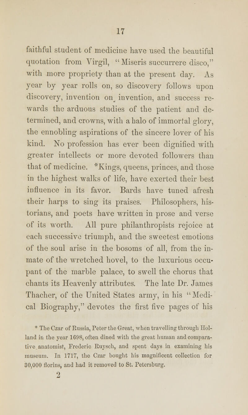 faithful student of medicine have used the beautiful quotation from Virgil,  Miseris succurrere disco, with more propriety than at the present day. As year by year rolls on, so discovery follows upon discovery, invention on^ invention, and success re- wards the arduous studies of the patient and de- termined, and crowns, with a halo of immortal glory, the ennobling aspirations of the sincere lover of his kind. No profession has ever been dignified with greater intellects or more devoted followers than that of medicine. *Kings, queens, princes, and those in the highest walks of life, have exerted their best influence in its favor. Bards have tuned afresh their harps to sing its praises. Philosophers, his- torians, and poets have written in prose and verse of its worth. All pure philanthropists rejoice at each successive triumph, and the sweetest emotions of the soul arise in the bosoms of all, from the in- mate of the wretched hovel, to the luxurious occu- pant of the marble palace, to swell the chorus that chants its Heavenly attributes. The late Dr. James Thacher, of the United States army, in his Medi- cal Biography, devotes the first five pages of his * The Czar of Kussia, Peter the Great, when travelling through Hol- land in the year 1698, often dined with the great human and compara- tive, anatomist, Frederic Kuysch, and spent days in examining his museum. In 1717, the Czar hought his magnificent collection for 30,000 florins, and had it removed to St. Petersburg. 2