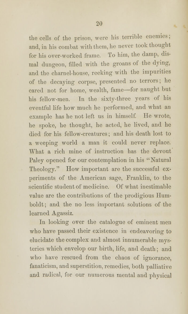 the cells of the prison, were his terrible enemies; and, in his combat with them, he never took thought for his over-worked frame. To him, the damp, dis- mal dungeon, filled with the groans of the dying, and the charnel-house, reeking with the impurities of the decaying corpse, presented no terrors; he cared not for home, wealth, fame—for naught but his fellow-men. In the sixty-three years of his eventful life how much he performed, and what an example has he not left us in himself. He wrote, he spoke, he thought, he acted, he lived, and he died for his fellow-creatures; and his death lost to a weeping world a man it could never replace. What a rich mine of instruction has the devout Paley opened for our contemplation in his Natural Theology. How important are the successful ex- periments of the American sage, Franklin, to the scientific student of medicine. Of what inestimable value are the contributions of the prodigious Hum- boldt ; and the no less important solutions of the learned Agassiz. In looking over the catalogue of eminent men who have passed their existence in endeavoring to elucidate the complex and almost innumerable mys- teries which envelop our birth, life, and death; and who have rescued from the chaos of ignorance, fanaticism, and superstition, remedies, both palliative and radical, for our numerous mental and physical