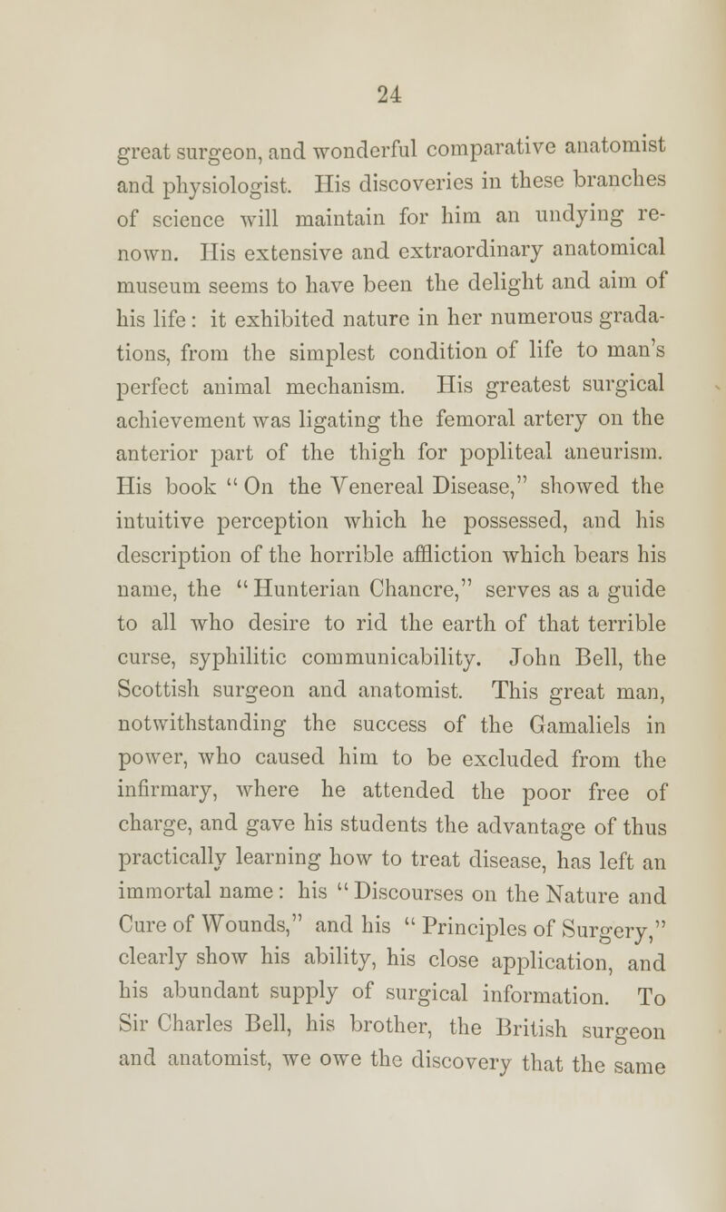 great surgeon, and wonderful comparative anatomist and physiologist. His discoveries in these branches of science will maintain for him an undying re- nown. His extensive and extraordinary anatomical museum seems to have been the delight and aim of his life : it exhibited nature in her numerous grada- tions, from the simplest condition of life to man's perfect animal mechanism. His greatest surgical achievement was ligating the femoral artery on the anterior part of the thigh for popliteal aneurism. His book  On the Venereal Disease, showed the intuitive perception which he possessed, and his description of the horrible affliction which bears his name, the Hunterian Chancre, serves as a guide to all who desire to rid the earth of that terrible curse, syphilitic communicability. John Bell, the Scottish surgeon and anatomist. This great man, notwithstanding the success of the Gamaliels in power, who caused him to be excluded from the infirmary, where he attended the poor free of charge, and gave his students the advantage of thus practically learning how to treat disease, has left an immortal name : his  Discourses on the Nature and Cure of Wounds, and his  Principles of Surgery, clearly show his ability, his close application, and his abundant supply of surgical information. To Sir Charles Bell, his brother, the British surgeon and anatomist, we owe the discovery that the same