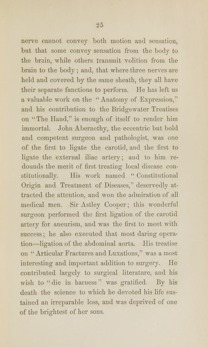 nerve cannot convey both motion and sensation, but that some convey sensation from the body to the brain, while others transmit volition from the brain to the body ; and, that where three nerves are held and covered by the same sheath, they all have their separate functions to perform. He has left us a valuable work on the Anatomy of Expression, and his contribution to the Bridgewater Treatises on  The Hand, is enough of itself to render him immortal. John Abernethy, the eccentric but bold and competent surgeon and pathologist, was one of the first to ligate the carotid, and the first to ligate the external iliac artery; and to him re- dounds the merit of first treating local disease con- stitutionally. His work named  Constitutional Origin and Treatment of Diseases, deservedly at- tracted the attention, and won the admiration of all medical men. Sir Astley Cooper; this wonderful surgeon performed the first ligation of the carotid artery for aneurism, and was the first to meet with success; he also executed that most daring opera- tion—ligation of the abdominal aorta. His treatise on  Articular Fractures and Luxations, was a most interesting and important addition to surgery. He contributed largely to surgical literature, and his wish to die in harness was gratified. By his death the science to which he devoted his life sus- tained an irreparable loss, and was deprived of one of the brightest of her sons.