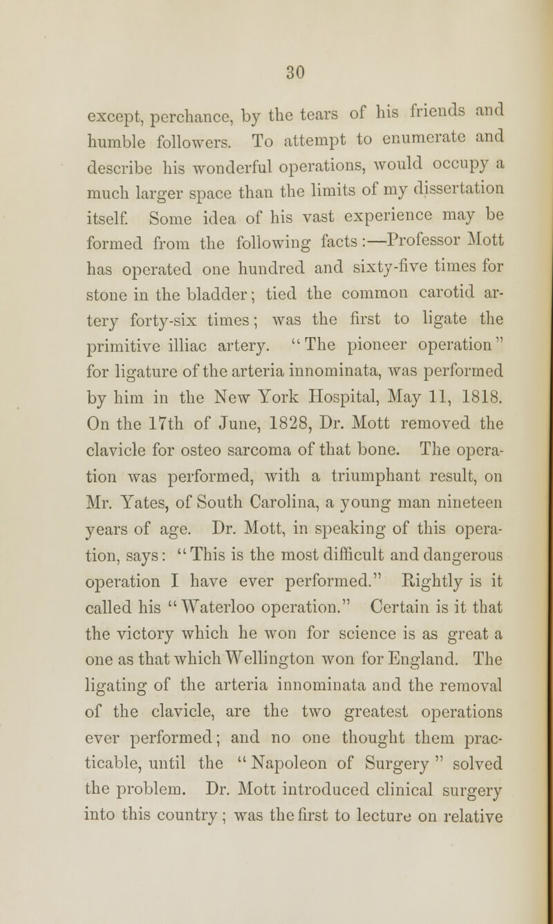 except, perchance, by the tears of his friends and humble followers. To attempt to enumerate and describe his wonderful operations, would occupy a much larger space than the limits of my dissertation itself. Some idea of his vast experience may be formed from the following facts:—Professor Mott has operated one hundred and sixty-five times for stone in the bladder; tied the common carotid ar- tery forty-six times; was the first to ligate the primitive illiac artery. The pioneer operation for ligature of the arteria innominata, was performed by him in the New York Hospital, May 11, 1818. On the 17th of June, 1828, Dr. Mott removed the clavicle for osteo sarcoma of that bone. The opera- tion was performed, with a triumphant result, on Mr. Yates, of South Carolina, a young man nineteen years of age. Dr. Mott, in speaking of this opera- tion, says:  This is the most difficult and dangerous operation I have ever performed. Rightly is it called his Waterloo operation. Certain is it that the victory which he won for science is as great a one as that which Wellington won for England. The ligating of the arteria innominata and the removal of the clavicle, are the two greatest operations ever performed; and no one thought them prac- ticable, until the  Napoleon of Surgery  solved the problem. Dr. Mott introduced clinical surgery into this country; was the first to lecture on relative