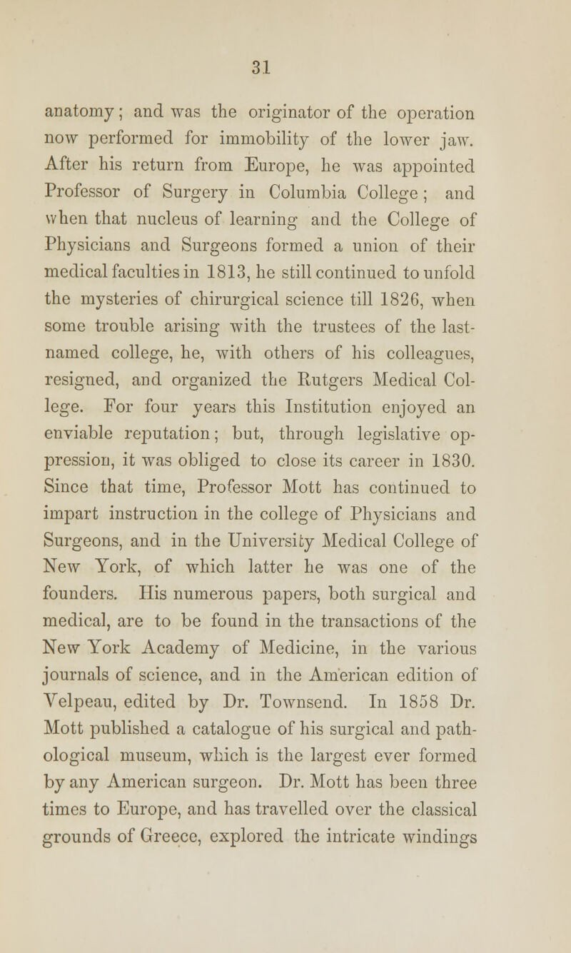 anatomy; and was the originator of the operation now performed for immobility of the lower jaw. After his return from Europe, he was appointed Professor of Surgery in Columbia College; and when that nucleus of learning and the College of Physicians and Surgeons formed a union of their medical faculties in 1813, he still continued to unfold the mysteries of chirurgical science till 1826, when some trouble arising with the trustees of the last- named college, he, with others of his colleagues, resigned, and organized the Rutgers Medical Col- lege. For four years this Institution enjoyed an enviable reputation; but, through legislative op- pression, it was obliged to close its career in 1830. Since that time, Professor Mott has continued to impart instruction in the college of Physicians and Surgeons, and in the University Medical College of New York, of which latter he was one of the founders. His numerous papers, both surgical and medical, are to be found in the transactions of the New York Academy of Medicine, in the various journals of science, and in the American edition of Velpeau, edited by Dr. Townsend. In 1858 Dr. Mott published a catalogue of his surgical and path- ological museum, which is the largest ever formed by any American surgeon. Dr. Mott has been three times to Europe, and has travelled over the classical grounds of Greece, explored the intricate windings