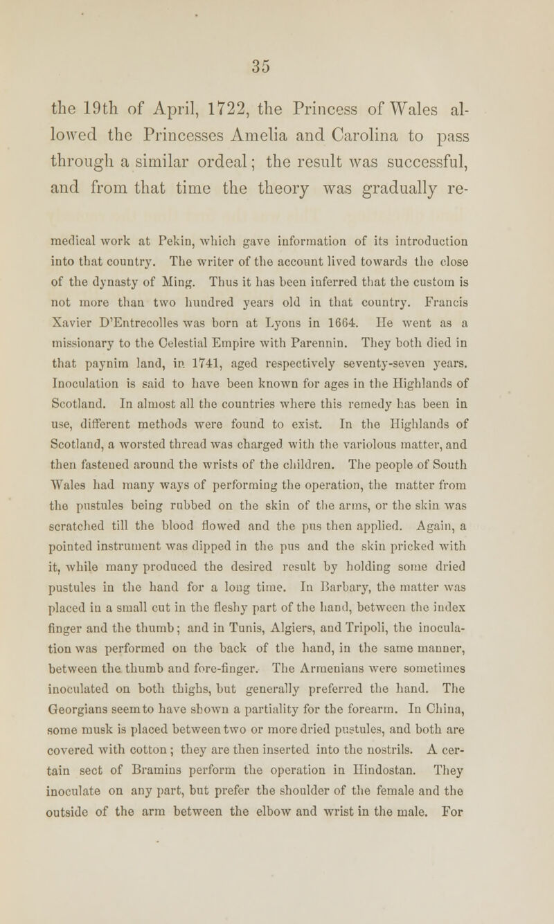 the 19th of April, 1722, the Princess of Wales al- lowed the Princesses Amelia and Carolina to pass through a similar ordeal; the result was successful, and from that time the theory was gradually re- medical work at Pekin, which gave information of its introduction into that country. The writer of the account lived towards the close of the dynasty of Ming. Thus it has heen inferred that the custom is not more than two hundred years old in that country. Francis Xavier D'Entrecolles was born at Lyons in 1664. He went as a missionary to the Celestial Empire with Parennin. They both died in that paynirn land, in 1741, aged respectively seventy-seven years. Inoculation is said to have been known for ages in the Highlands of Scotland. In almost all the countries where this remedy has been in use, different methods were found to exist. In the Highlands of Scotland, a worsted thread was charged with the variolous matter, and then fastened around the wrists of the children. The people of South Wales had many ways of performing the operation, the matter from the pustules being rubbed on the skin of the arms, or the skin was scratched till the blood flowed and the pus then applied. Again, a pointed instrument was dipped in the pus and the skin pricked with it, while many produced the desired result by holding some dried pustules in the hand for a long time. In Barbary, the matter was placed in a small cut in the fleshy part of the hand, between the index finger and the thumb; and in Tunis, Algiers, and Tripoli, the inocula- tion was performed on the back of the hand, in the same manner, between the thumb and fore-finger. The Armenians were sometimes inoculated on both thighs, but generally preferred the hand. The Georgians seem to have shown a partiality for the forearm. In China, some musk is placed between two or more dried pustules, and both are covered with cotton ; they are then inserted into the nostrils. A cer- tain sect of Bramins perform the operation in Ilindostan. They inoculate on any part, but prefer the shoulder of the female and the outside of the arm between the elbow and wrist in the male. For