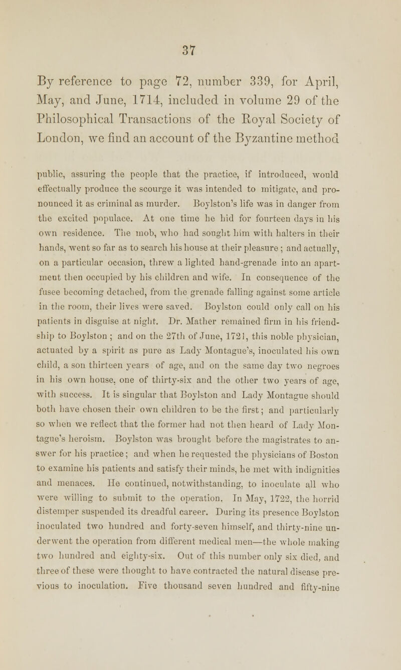 By reference to page 72, Dumber 339, for April, May, and June, 1714, included in volume 29 of the Philosophical Transactions of the Royal Society of London, we find an account of the Byzantine method public, assuring the people that the practice, if introduced, would effectually produce the scourge it was intended to mitigate, and pro- nounced it as criminal as murder. Boylston's life was in danger from the excited populace. At one time he hid for fourteen days in his own residence. The mob, who had sought him with halters in their hands, went so far as to search his house at their pleasure ; and actually, on a particular occasion, threw a lighted hand-grenade into an apart- ment then occupied by his children and Avife. In consequence of the fusee becoming detached, from the grenade falling against some article in the room, their lives were saved. Boylston could only call on his patients in disguise at night. Dr. Mather remained firm in his friend- ship to Boylston ; and on the 27th of June, 1721, this noble physician, actuated by a spirit as pure as Lady Montague's, inoculated his own child, a sou thirteen years of age, and on the same day two negroes in his own house, one of thirty-six and the other two years of age, with success. It is singular that Boylston and Lady Montague should both have chosen their own children to be the first; and particularly so when we reflect that the former had not then heard of Lady Mon- tague's heroism. Boylston was brought before the magistrates to an- swer for his practice; and when he requested the physicians of Boston to examine his patients and satisfy their minds, he met with indignities and menaces. He continued, notwithstanding, to inoculate all who were willing to submit to the operation. In May, 1722, the horrid distemper suspended its dreadful career. During its presence Boylston inoculated two hundred and forty-seven himself, and thirty-nine un- derwent the operation from different medical men—the whole making two hundred and eighty-six. Out of this number only six died, and three of these were thought to have contracted the natural disease pre- vious to inoculation. Five thousand seven hundred and fifty-nine