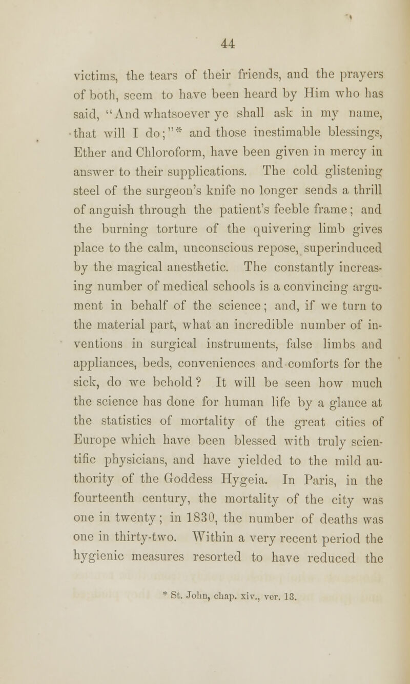 victims, the tears of their friends, and the prayers of both, seem to have been heard by Him who has said, And whatsoever ye shall ask in my name, that will I do;* and those inestimable blessings, Ether and Chloroform, have been given in mercy in answer to their supplications. The cold glistening steel of the surgeon's knife no longer sends a thrill of anguish through the patient's feeble frame; and the burning torture of the quivering limb gives place to the calm, unconscious repose, superinduced by the magical anesthetic. The constantly increas- ing number of medical schools is a convincing argu- ment in behalf of the science; and, if we turn to the material part, what an incredible number of in- ventions in surgical instruments, false limbs and appliances, beds, conveniences and comforts for the sick, do we behold ? It will be seen how much the science has done for human life by a glance at the statistics of mortality of the great cities of Europe which have been blessed with truly scien- tific physicians, and have yielded to the mild au- thority of the Goddess Hygeia. In Paris, in the fourteenth century, the mortality of the city was one in twenty; in 1830, the number of deaths was one in thirty-two. Within a very recent period the hygienic measures resorted to have reduced the * St. John, chap, xiv., ver. 13.