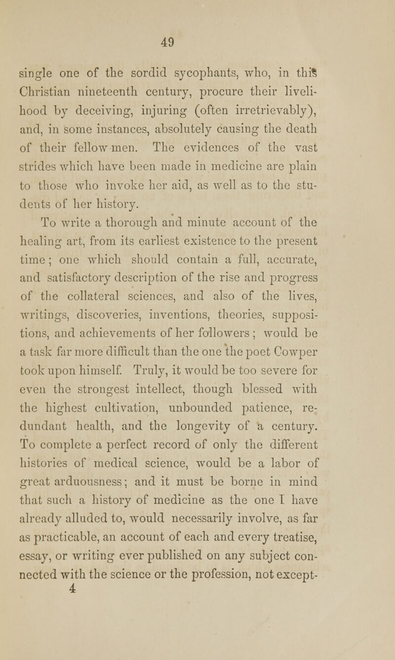 single one of the sordid sycophants, who, in this Christian nineteenth century, procure their liveli- hood by deceiving, injuring (often irretrievably), and, in some instances, absolutely causing the death of their fellow men. The evidences of the vast strides which have been made in medicine are plain to those who invoke her aid, as well as to the stu- dents of her history. To write a thorough and minute account of the healing art, from its earliest existence to the present time; one which should contain a full, accurate, and satisfactory description of the rise and progress of the collateral sciences, and also of the lives, writings, discoveries, inventions, theories, supposi- tions, and achievements of her followers ; would be a task far more difficult than the one the poet Cowper took upon himself. Truly, it would be too severe for even the strongest intellect, though blessed with the highest cultivation, unbounded patience, re- dundant health, and the longevity of a century. To complete a perfect record of only the different histories of medical science, would be a labor of great arduousness; and it must be borne in mind that such a history of medicine as the one I have already alluded to, would necessarily involve, as far as practicable, an account of each and every treatise, essay, or writing ever published on any subject con- nected with the science or the profession, not except-