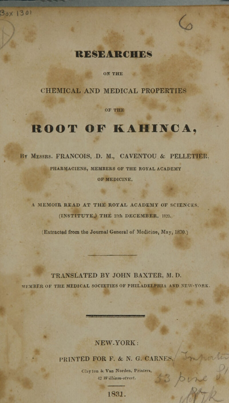 ON THE CHEMICAL AND MEDICAL PROPERTIES OF THE ROOT OF KAHIXCA, Mr Messrs. FRANCOIS, D. M., CAVENTOU & PELLETIER. PHARMACIENS, MEMBERS OF THE ROYAL ACADEMY OF MEDICINE. ft MEMOIR READ AT THE ROYAL ACADEMY OF SCIENCES. (INSTITUTE,) THE 27th DECEMBER, 1829. '.Extracted from the Journal General of Medicine, May, 1830.) TRANSLATED BY JOHN BAXTER, M. D. MEMBER OF THE MEDICAL SOCIETIES OF PHILADELPHIA A VD (JEW-YORK. NEW-YORK: I'IMNTED FOR F. &. N. G. CARNES, Clayton St VaD Norden, Printer!, 42 nilliam-itrcrl. 1831.