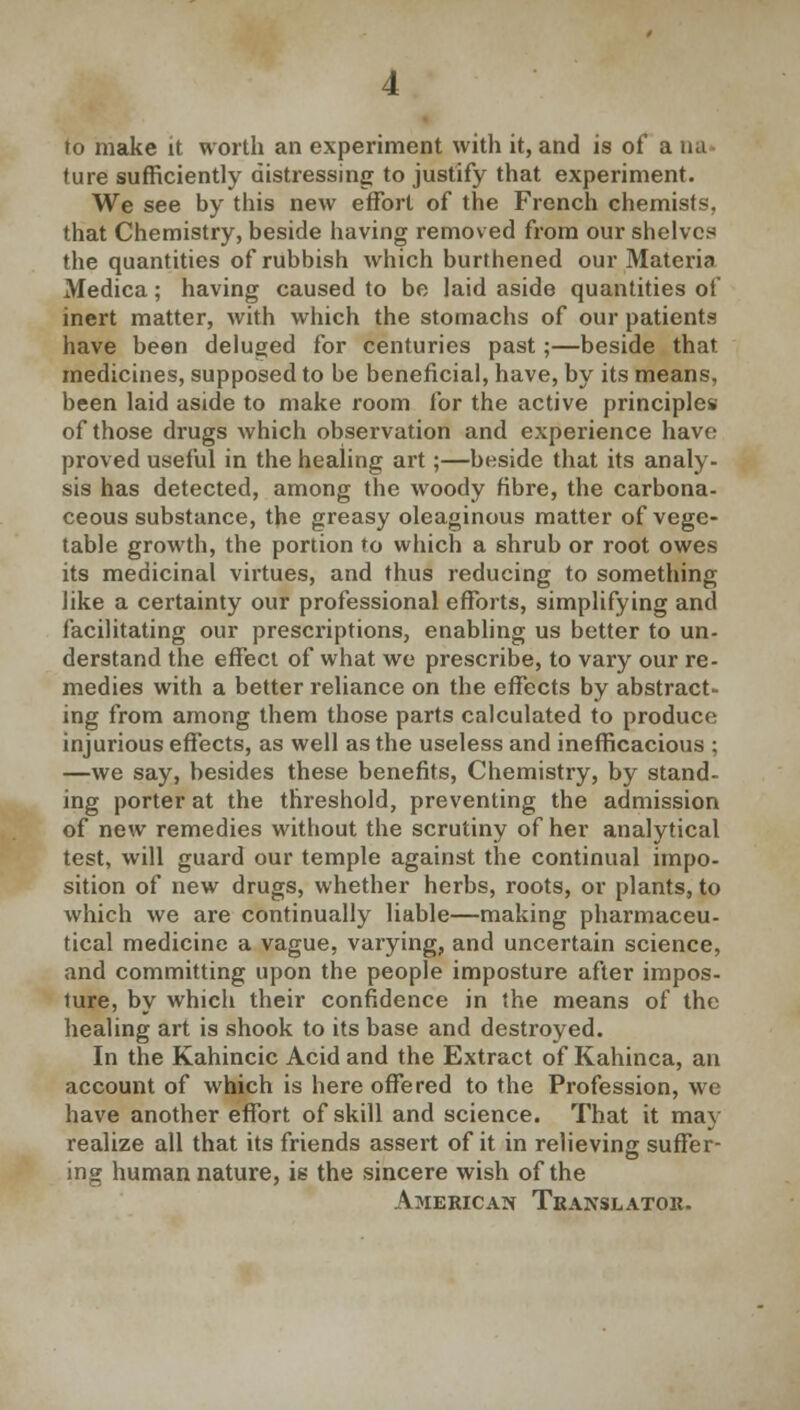 to make it worth an experiment with it, and is of a tui ture sufficiently distressing to justify that experiment. We see by this new effort of the French chemists, that Chemistry, beside having removed from our shelves the quantities of rubbish which burthened our Materia Medica; having caused to be laid aside quantities of inert matter, with which the stomachs of our patients have been deluged for centuries past;—beside that medicines, supposed to be beneficial, have, by its means, been laid aside to make room for the active principles of those drugs which observation and experience have proved useful in the healing art;—beside that its analy- sis has detected, among the woody fibre, the carbona- ceous substance, the greasy oleaginous matter of vege- table growth, the portion to which a shrub or root owes its medicinal virtues, and thus reducing to something like a certainty our professional efforts, simplifying and facilitating our prescriptions, enabling us better to un- derstand the effect of what we prescribe, to vary our re- medies with a better reliance on the effects by abstract- ing from among them those parts calculated to produce injurious effects, as well as the useless and inefficacious ; —we say, besides these benefits, Chemistry, by stand- ing porter at the threshold, preventing the admission of new remedies without the scrutiny of her analytical test, will guard our temple against the continual impo- sition of new drugs, whether herbs, roots, or plants, to which we are continually liable—making pharmaceu- tical medicine a vague, varying, and uncertain science, and committing upon the people imposture after impos- ture, by which their confidence in the means of the healing art is shook to its base and destroyed. In the Kahincic Acid and the Extract of Kahinca, an account of which is here offered to the Profession, we have another effort of skill and science. That it may realize all that its friends assert of it in relieving suffer- ing human nature, is the sincere wish of the American Translator.
