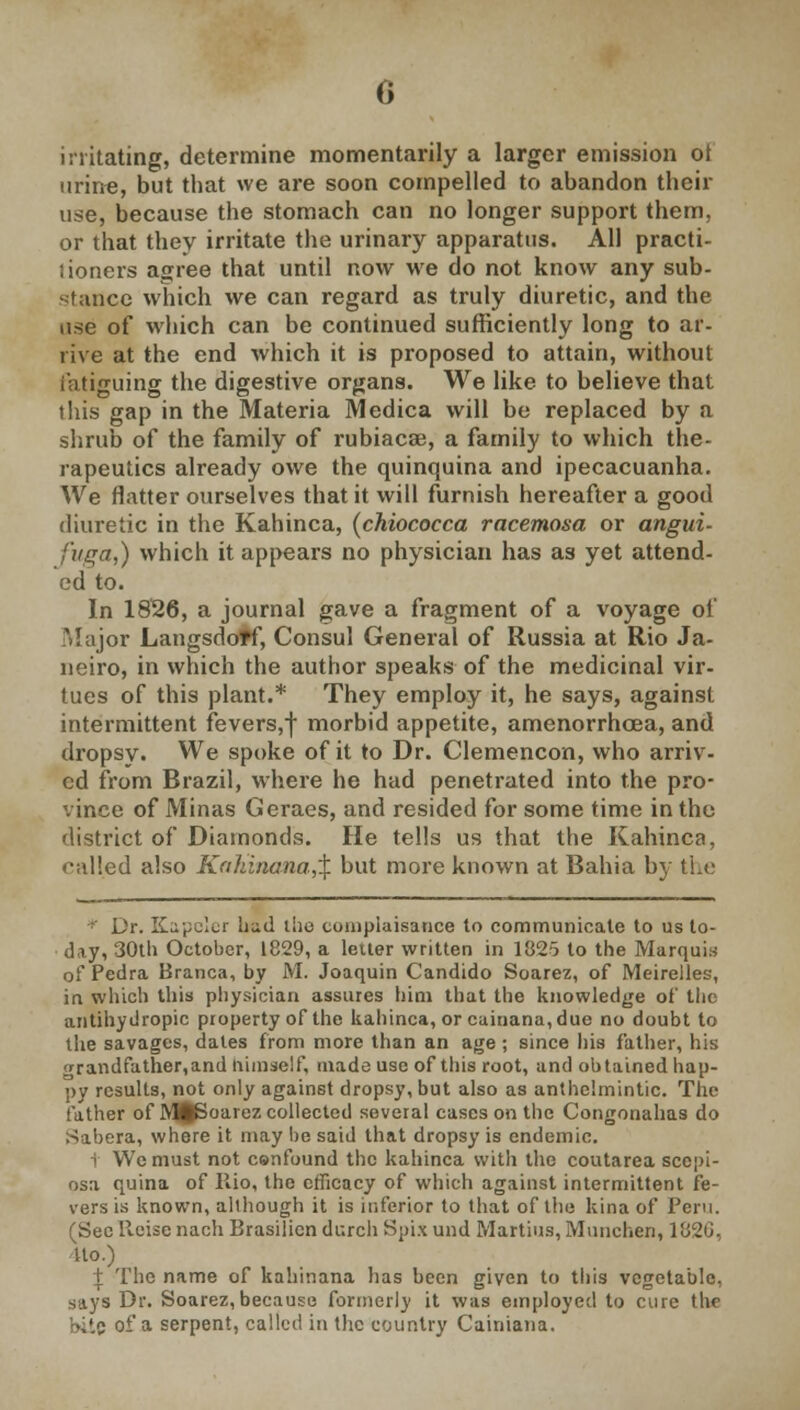 irritating, determine momentarily a larger emission ot urine, but that we are soon compelled to abandon their use, because the stomach can no longer support them, or that they irritate the urinary apparatus. All practi- lioners agree that until now we do not know any sub- stance which we can regard as truly diuretic, and the use of which can be continued sufficiently long to ar- rive at the end which it is proposed to attain, without fatiguing the digestive organs. We like to believe that this gap in the Materia Medica will be replaced by a shrub of the family of rubiacse, a family to which the- rapeutics already owe the quinquina and ipecacuanha. We flatter ourselves that it will furnish hereafter a good diuretic in the Kahinca, (chiococca racemosa or angui- fuga,) which it appears no physician has as yet attend- ed to. In 1826, a journal gave a fragment of a voyage of Major Langsdoff, Consul General of Russia at Rio Ja- neiro, in which the author speaks of the medicinal vir- tues of this plant.* They employ it, he says, against intermittent fevers,) morbid appetite, amenorrhoea, and dropsy. We spoke of it to Dr. Clemencon, who arriv- ed from Brazil, where he had penetrated into the pro- vince of Minas Geraes, and resided for some time in the district of Diamonds. He tells us that the Kahinca, called also Kaldnana,% but more known at Bahia by the * Dr. K^elcr bed the cunipiaisance to communicate to us to- day, 30th October, 1829, a letter written in 1825 to the Marquis of Pedra Branca, by M. Joaquin Candido Soarez, of Meirelles, in which this physician assures him that the knowledge of the antihydropic property of the kahinca, or cainana, due no doubt to the savages, dates from more than an age ; since his father, his <rrandfather,and himself, made use of this root, and obtained hap- py results, not only against dropsy, but also as anthelmintic. The father of R^Boarez collected several cases on the Congonahas do Sabera, where it may lie said that dropsy is endemic. t We must not cenfound the kahinca with the coutarea sccpi- osa quina of Rio, the efficacy of which against intermittent fe- vers is known, although it is inferior to that of the kina of Pern. (Sec lleise nach Brasilien durch Spi.x und Martins, Munchen, 182G, Uo.) t The name of kahinana has been given to this vegetable, says Dr. Soarez,because formerly it was employed to cure the •>,'.c of a serpent, called in the country Cainiana.