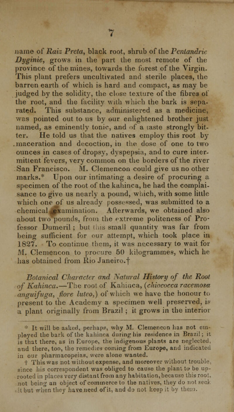 name of Raiz Prela, black root, shrub of the Penlandric Dyginie, grows in the part the most remote of the province of the mines, towards the forest of the Virgin. This plant prefers uncultivated and sterile places, the barren earth of which is hard and compact, as may be judged by the solidity, the close texture of the fibres of the root, and the facility with which the bark is sepa- rated. This substance, administered as a medicine, was pointed out to us by our enlightened brother just named, as eminently tonic, and of a taste strongly bit- ter. He told us that the natives employ this root by .maceration and decoction, in the dose of one to two ounces in cases of dropsy, dyspepsia, and to cure inter- mittent fevers, very common on the borders of the river San Francisco. M. Clemencon could give us no other marks.* Upon our intimating a desire of procuring a specimen of the root of the kahinca, he had the complai- sance to give us nearly a pound, which, with some little which one of us already possessed, was submitted to a chemical Examination. Afterwards, we obtained also about two pounds, from the extreme politeness of Pro- fessor Dumeril; but this small quantity was far from being sufficient for our attempt, which took place in 1827. To continue them, it was necessary to wait for M. Clemencon to procure 50 kilogrammes, which he has obtained from Rio Janeiro.f Botanical Character and Natural History of the Root of Kahinca.—The root of Kahinca, (chiococca racemosa anguifvga, Hore luteo,) of which we have the honour to present to the Academy a specimen well preserved, is a plant originally from Brazil ; it grows in the interior * It will be asked, perhaps, why M. Clemencon has not em- ployed the bark of the kahinca during his residence in Brazil; it is that there, as in Europe, the indigenous plants are neglected, and there, too, the remedies coming from Europe, and indicated in our pharmacopeias, were alone wanted. t This was not without expense, and moreover without trouble., since his correspondent was obliged to cause the plant to be up- rooted in places very distant from any habitation, because this root. not being an object of commerce to the natives, they do not seel • it but when they have need of it, and dj not keep it by theja.