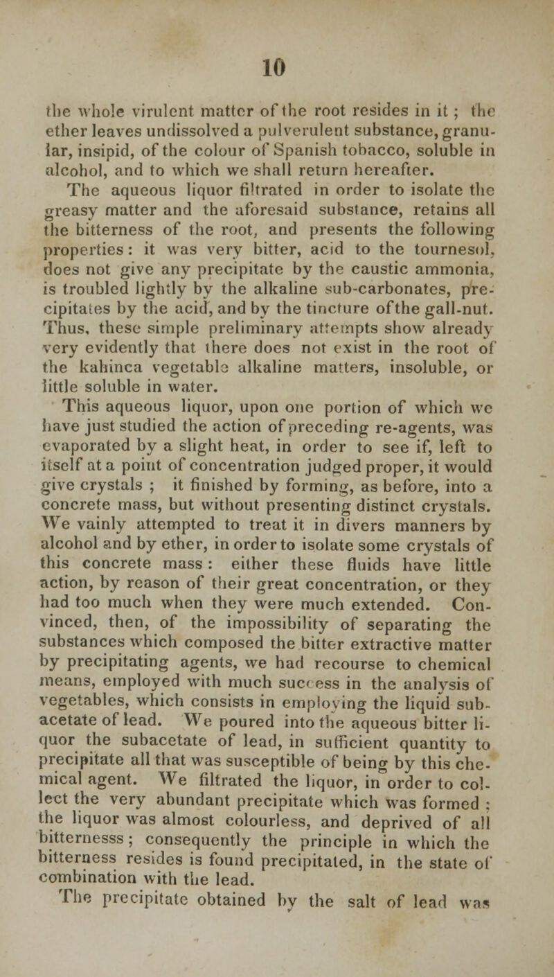 the whole virulent matter of the root resides in it; the ether leaves undissolved a pulverulent substance, granu- iar, insipid, of the colour of Spanish tobacco, soluble in alcohol, and to which we shall return hereafter. The aqueous liquor filtrated in order to isolate the greasy matter and the aforesaid substance, retains all the bitterness of the root, and presents the following properties: it was very bitter, acid to the tournesol does not give any precipitate by the caustic ammonia is troubled lightly by the alkaline sub-carbonates, pre cipitates by the acid, and by the tincture of the gall-nut Thus, these simple preliminary attempts show already very evidently that there does not exist in the root o the kahinca vegetablo alkaline matters, insoluble, or little soluble in water. This aqueous liquor, upon one portion of which we have just studied the action of preceding re-agents, was evaporated by a slight heat, in order to see if, left to itself at a point of concentration judged proper, it would give crystals ; it finished by forming, as before, into a concrete mass, but without presenting distinct crystals. We vainly attempted to treat it in divers manners by alcohol and by ether, in order to isolate some crystals of this concrete mass: either these fluids have little action, by reason of their great concentration, or they had too much when they were much extended. Con- vinced, then, of the impossibility of separating the substances which composed the bitter extractive matter by precipitating agents, we had recourse to chemical means, employed with much sucf ess in the analysis of vegetables, which consists in employing the liquid sub- acetate of lead. We poured into the aqueous bitter li- quor the subacetate of lead, in sufficient quantity to precipitate all that was susceptible of being by this che- mical agent. We filtrated the liquor, in*order to col- lect the very abundant precipitate which was formed : the liquor was almost colourless, and deprived of all bitternesss; consequently the principle in which the bitterness resides is found precipitated, in the state of combination with the lead. The precipitate obtained by the salt of lead was