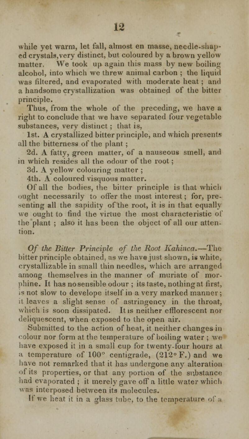 while yet warm, let fall, almost en masse, needle-shap- ed crystals,very distinct, but coloured by a brown yellow matter. We took up again this mass by new boiling alcohol, into which we threw animal carbon ; the liquid was filtered, and evaporated with moderate heat; and a handsome crystallization was obtained of the bitter principle. Thus, from the whole of the preceding, we have a right to conclude that we have separated four vegetable substances, very distinct; that is, 1st. A crystallized bitter principle, and which presents all the bitterness of the plant ; 2d. A fatty, green matter, of a nauseous smell, and in which resides all the odour of the root; 3d. A yellow colouring matter ; 4th. A coloured visquous matter. Of all the bodies, the bitter principle is that which ought necessarily to offer the most interest; for, pre- senting all the sapidity of the root, it is in that equally we ought to find the virtue the most characteristic of the plant ; also it has been the object of all our atten- tion. Of the Bitter Principle of the Root Kahinca.—The bitter principle obtained, as we have just shown, is white, crystallizable in small thin needles, which are arranged among themselves in the manner of muriate of mor- phine. It has no sensible odour ; its taste, nothing at first, is not slow to develope itself in a very marked manner; it leaves a slight sense of astringency in the throat, which is soon dissipated. It is neither efflorescent nor deliquescent, when exposed to the open air. Submitted to the action of heat, it neither changes in coloui nor form at the temperature of boiling water ; we have exposed it in a small cup for twenty-four hours at a temperature of 100° centigrade, (212° F.) and we have not remarked that it has undergone any alteration of its properties, or that any portion of the substance had evaporated ; it merely gave off a little water which was interposed between its molecules. If we heat it in a glass tube, to the temperature of a