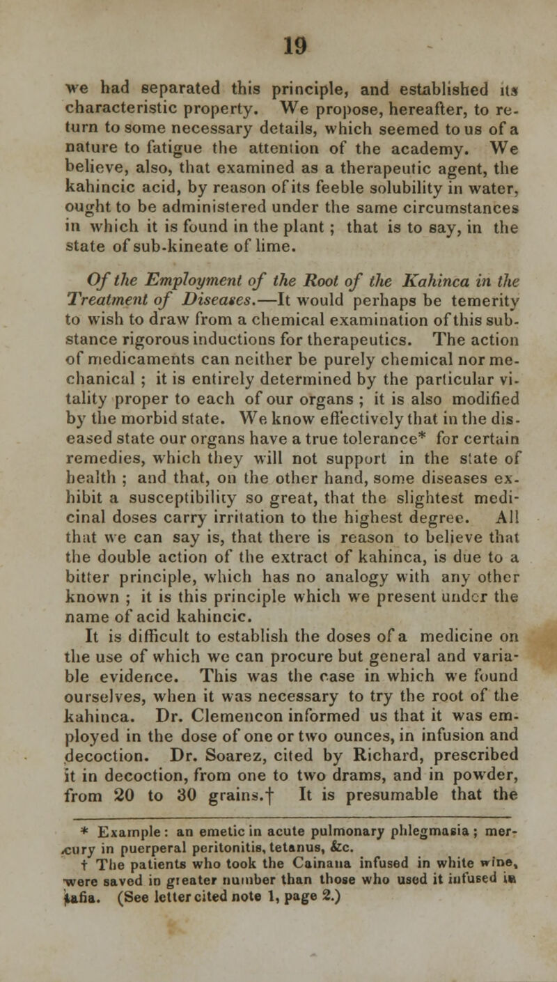 we had separated this principle, and established Us characteristic property. We propose, hereafter, to re- turn to some necessary details, which seemed to us of a nature to fatigue the attention of the academy. We believe, also, that examined as a therapeutic agent, the kahincic acid, by reason of its feeble solubility in water, ought to be administered under the same circumstances in which it is found in the plant; that is to say, in the state of sub-kineate of lime. Of the Employment of the Root of the Kahinca in the Treatment of Diseases.—It would perhaps be temerity to wish to draw from a chemical examination of this sub- stance rigorous inductions for therapeutics. The action of medicaments can neither be purely chemical nor me- chanical ; it is entirely determined by the particular vi- tality proper to each of our organs ; it is also modified by the morbid state. We know effectively that in the dis- eased state our organs have a true tolerance* for certain remedies, which they will not support in the state of health ; and that, on the other hand, some diseases ex- hibit a susceptibility so great, that the slightest medi- cinal doses carry irritation to the highest degree. All that we can say is, that there is reason to believe that the double action of the extract of kahinca, is due to a bitter principle, which has no analogy with any other known ; it is this principle which we present under the name of acid kahincic. It is difficult to establish the doses of a medicine on the use of which we can procure but general and varia- ble evidence. This was the case in which we found ourselves, when it was necessary to try the root of the kahinca. Dr. Clemencon informed us that it was em- ployed in the dose of one or two ounces, in infusion and decoction. Dr. Soarez, cited by Richard, prescribed it in decoction, from one to two drams, and in powder, from 20 to 30 grains.f It is presumable that the * Example : an emetic in acute pulmonary phlegmasia ; mer- cury in puerperal peritonitis, tetanus, &c. t The patients who took the Cainaua infused in white wine, ■wore saved in gteater number than those who used it infused i« iafia. (See letter cited note 1, page 2.) I