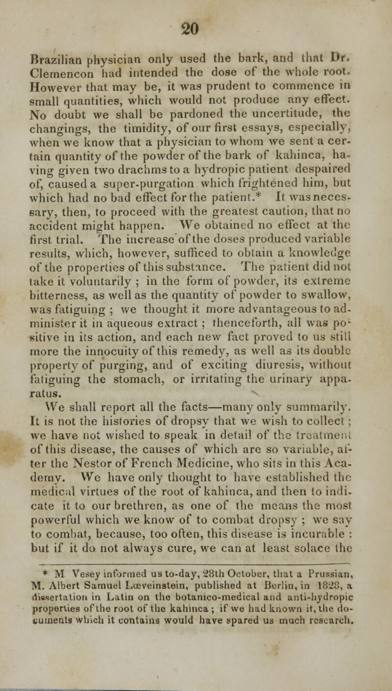 Brazilian physician only used the bark, and that Dr. Clemencon had intended the dose of the whole root. However that may be, it was prudent to commence in small quantities, which would not produce any effect. No doubt we shall be pardoned the uncertitude, the changings, the timidity, of our first essays, especially, when we know that a physician to whom we sent a cer- tain quantity of the powder of the bark of kahinca, ha- ving given two drachms to a hydropic patient despaired of, caused a super-purgation which frightened him, but which had no bad effect for the patient.* It was neces- sary, then, to proceed with the greatest caution, that no accident might happen. We obtained no effect at the first trial. The increase of the doses produced variable results, which, however, sufficed to obtain a knowledge of the properties of this substance. The patient did not take it voluntarily ; in the form of powder, its extreme bitterness, as well as the quantity of powder to swallow, was fatiguing ; we thought it more advantageous to ad- minister it in aqueous extract; thenceforth, all was po- sitive in its action, and each new fact proved to us still more the innocuity of this remedy, as well as its double property of purging, and of exciting diuresis, without fatiguing the stomach, or irritating the urinary appa. ratus. We shall report all the facts—many only summarily. It is not the histories of dropsy that we wish to collect ; we have not wished to speak in detail of the treatment of this disease, the causes of which are so variable, af- ter the Nestor of French Medicine, who sits in this Aca- demy. We have only thought to have established the medical virtues of the root of kahinca, and then to indi- cate it to our brethren, as one of the means the most powerful which we know of to combat dropsy ; we say to combat, because, too often, this disease is incurable : but if it do not always cure, we can at least solace the * M Vesey informed us to-day, 28th October, that a Prussian, M. Albert Samuel Loeveinstein, published at Berlin, in 18'28, a dissertation in Latin on the botanico-medical and anti-hydropic properties of the root of the kahinca ; if we had known it, the do- cuments which it contains would have spared us much research.