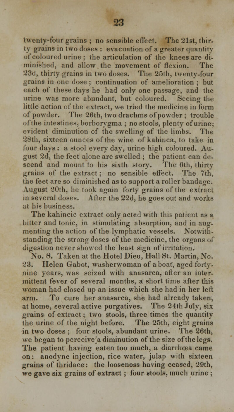 twenty-four grains ; no sensible effect. The 21st, thir- ty grains in two doses : evacuation of a greater quantity of coloured urine ; the articulation of the knees are di- minished, and allow the movement of flexion. The 23d, thirty grains in two doses. The 25th, twenty-four grains in one dose ; continuation of amelioration ; but each of these days he had only one passage, and the urine was more abundant, but coloured. Seeing the little action of the extract, we tried the medicine in form of powder. The 26th, two drachms of powder ; trouble of the intestines, borborygma ; no stools, plenty of urine; evident diminution of the swelling of the limbs. The 28th, sixteen ounces of the wine of kahinca, to take in lour days : a stool every day, urine high coloured. Au- gust 2d, the feet alone are swelled ; the patient can de- scend and mount to his sixth story. The 6th, thirty grains of the extract; no sensible effect. The 7th, the feet are so diminished as to support a roller bandage. August 20th, he took again forty grains of the extract in several doses. After the 22d, he goes out and works at his business. The kahincic extract only acted with this patient as a bitter and tonic, in stimulating absorption, and in aug- menting the action of the lymphatic vessels. Notwith- standing the strong doses of the medicine, the organs of digestion never showed the least sign of irritation. No. 8. Taken at the Hotel Dieu, Hall St. Martin, No. 23. Helen Gabot, washerwoman of a boat, aged forty- nine years, was seized with anasarca, after an inter- mittent fever of several months, a short time after this woman had closed up an issue which she had in her left arm. To cure her anasarca, she had already taken, at home, several active purgatives. The 24th July, six grains of extract; two stools, three times the quantity the urine of the night before. The 25th, eight grains in two doses ; four stools, abundant urine. The 26th, we began to perceive'a diminution of the size of the legs. The patient having eaten too much, a diarrhoea came on: anodyne injection, rice water, julap with sixteen grains of thridace: the looseness having ceased, 29th, we gave six grains of extract; four stools, much urine ;