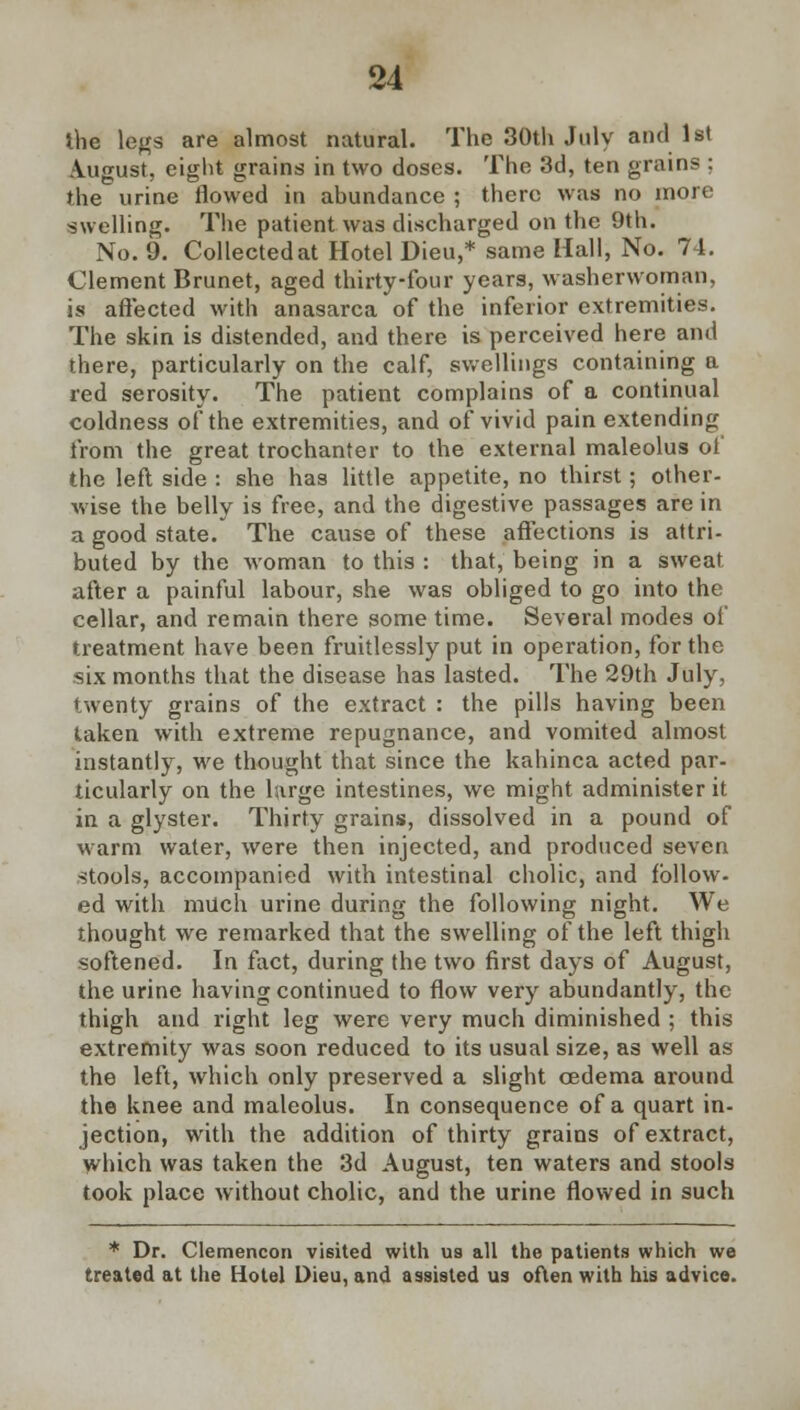 the legs are almost natural. The 30th July and 1st August, eight grains in two doses. The 3d, ten grains ; the urine flowed in abundance ; there was no more swelling. The patient was discharged on the 9th. No. 9. Collected at Hotel Dieu,* same Hall, No. 74. Clement Brunet, aged thirty-four years, washerwoman, is affected with anasarca of the inferior extremities. The skin is distended, and there is perceived here and there, particularly on the calf, swellings containing a red serosity. The patient complains of a continual coldness of the extremities, and of vivid pain extending from the great trochanter to the external maleolus of the left side : she has little appetite, no thirst; other- wise the belly is free, and the digestive passages are in a good state. The cause of these affections is attri- buted by the woman to this : that, being in a sweat after a painful labour, she was obliged to go into the cellar, and remain there some time. Several modes of treatment have been fruitlessly put in operation, for the six months that the disease has lasted. The 29th July, twenty grains of the extract : the pills having been taken with extreme repugnance, and vomited almost instantly, we thought that since the kahinca acted par- ticularly on the large intestines, we might administer it in a glyster. Thirty grains, dissolved in a pound of warm water, were then injected, and produced seven stools, accompanied with intestinal cholic, and follow- ed with much urine during the following night. We thought we remarked that the swelling of the left thigh softened. In fact, during the two first days of August, the urine having continued to flow very abundantly, the thigh and right leg were very much diminished ; this extremity was soon reduced to its usual size, as well as the left, which only preserved a slight oedema around the knee and maleolus. In consequence of a quart in- jection, with the addition of thirty grains of extract, which was taken the 3d August, ten waters and stools took place without cholic, and the urine flowed in such * Dr. Clemencon visited with us all the patients which we treated at the Hotel Dieu, and assisted us often with his advice.